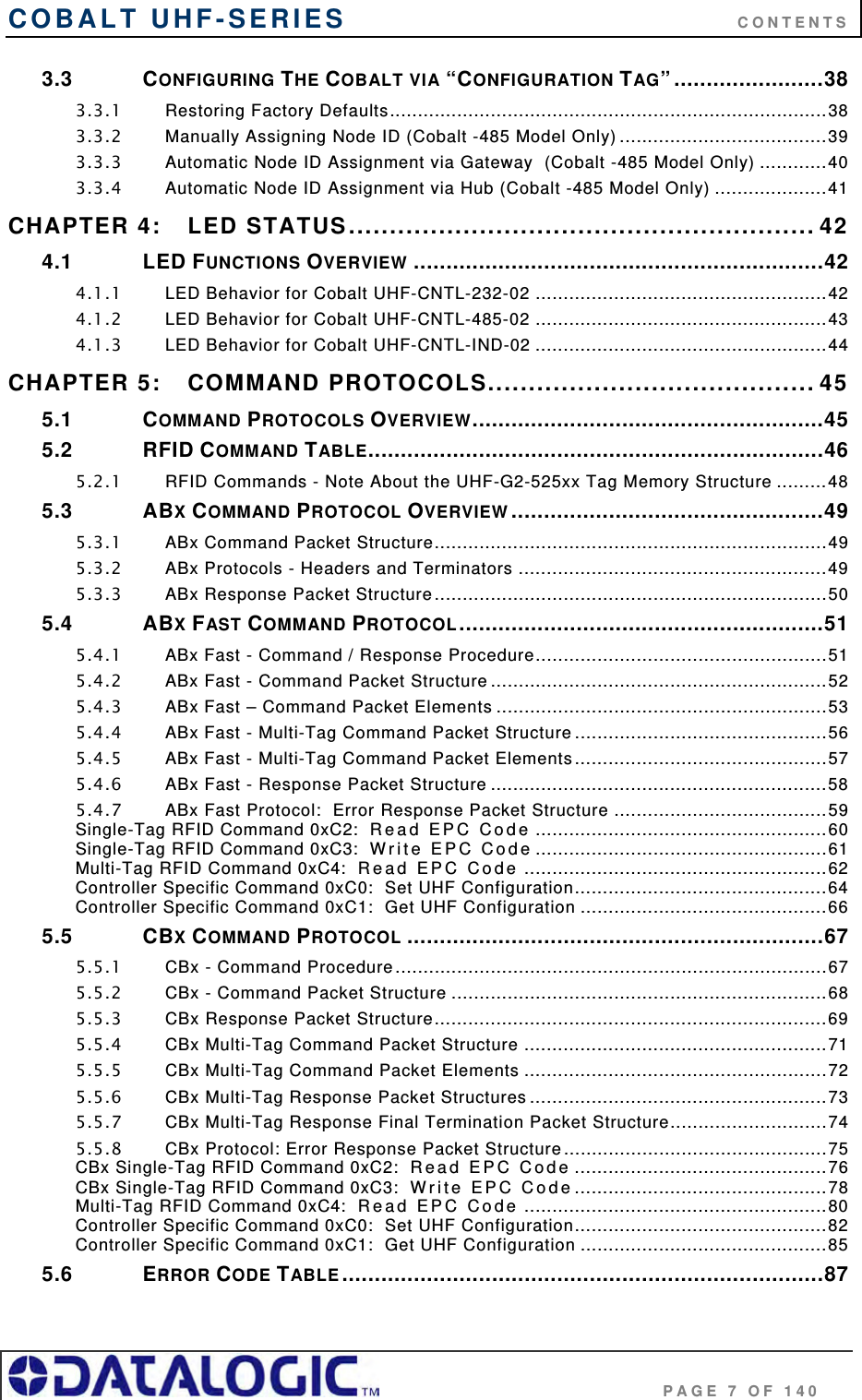 COBALT UHF-SERIES      CONTENTS                                     PAGE 7 OF 140 3.3 CONFIGURING THE COBALT VIA “CONFIGURATION TAG” .......................38 3.3.1 Restoring Factory Defaults..............................................................................38 3.3.2 Manually Assigning Node ID (Cobalt -485 Model Only) .....................................39 3.3.3 Automatic Node ID Assignment via Gateway  (Cobalt -485 Model Only) ............40 3.3.4 Automatic Node ID Assignment via Hub (Cobalt -485 Model Only) ....................41 CHAPTER 4: LED STATUS......................................................... 42 4.1 LED FUNCTIONS OVERVIEW ...............................................................42 4.1.1 LED Behavior for Cobalt UHF-CNTL-232-02 ....................................................42 4.1.2 LED Behavior for Cobalt UHF-CNTL-485-02 ....................................................43 4.1.3 LED Behavior for Cobalt UHF-CNTL-IND-02 ....................................................44 CHAPTER 5: COMMAND PROTOCOLS........................................ 45 5.1 COMMAND PROTOCOLS OVERVIEW......................................................45 5.2 RFID COMMAND TABLE......................................................................46 5.2.1 RFID Commands - Note About the UHF-G2-525xx Tag Memory Structure .........48 5.3 ABX COMMAND PROTOCOL OVERVIEW ................................................49 5.3.1 ABx Command Packet Structure......................................................................49 5.3.2 ABx Protocols - Headers and Terminators .......................................................49 5.3.3 ABx Response Packet Structure......................................................................50 5.4 ABX FAST COMMAND PROTOCOL........................................................51 5.4.1 ABx Fast - Command / Response Procedure....................................................51 5.4.2 ABx Fast - Command Packet Structure ............................................................52 5.4.3 ABx Fast – Command Packet Elements ...........................................................53 5.4.4 ABx Fast - Multi-Tag Command Packet Structure .............................................56 5.4.5 ABx Fast - Multi-Tag Command Packet Elements.............................................57 5.4.6 ABx Fast - Response Packet Structure ............................................................58 5.4.7 ABx Fast Protocol:  Error Response Packet Structure ......................................59 Single-Tag RFID Command 0xC2:  Re ad   EP C  Co de ....................................................60 Single-Tag RFID Command 0xC3:  Wr it e  E PC C o de ....................................................61 Multi-Tag RFID Command 0xC4:  Re ad  E P C  Co d e ......................................................62 Controller Specific Command 0xC0:  Set UHF Configuration.............................................64 Controller Specific Command 0xC1:  Get UHF Configuration ............................................66 5.5 CBX COMMAND PROTOCOL ................................................................67 5.5.1 CBx - Command Procedure.............................................................................67 5.5.2 CBx - Command Packet Structure ...................................................................68 5.5.3 CBx Response Packet Structure......................................................................69 5.5.4 CBx Multi-Tag Command Packet Structure ......................................................71 5.5.5 CBx Multi-Tag Command Packet Elements ......................................................72 5.5.6 CBx Multi-Tag Response Packet Structures .....................................................73 5.5.7 CBx Multi-Tag Response Final Termination Packet Structure............................74 5.5.8 CBx Protocol: Error Response Packet Structure...............................................75 CBx Single-Tag RFID Command 0xC2:  Rea d  EP C  Cod e .............................................76 CBx Single-Tag RFID Command 0xC3:  Wr i te  E PC  C od e .............................................78 Multi-Tag RFID Command 0xC4:  Re ad  E P C  Co d e ......................................................80 Controller Specific Command 0xC0:  Set UHF Configuration.............................................82 Controller Specific Command 0xC1:  Get UHF Configuration ............................................85 5.6 ERROR CODE TABLE ..........................................................................87 