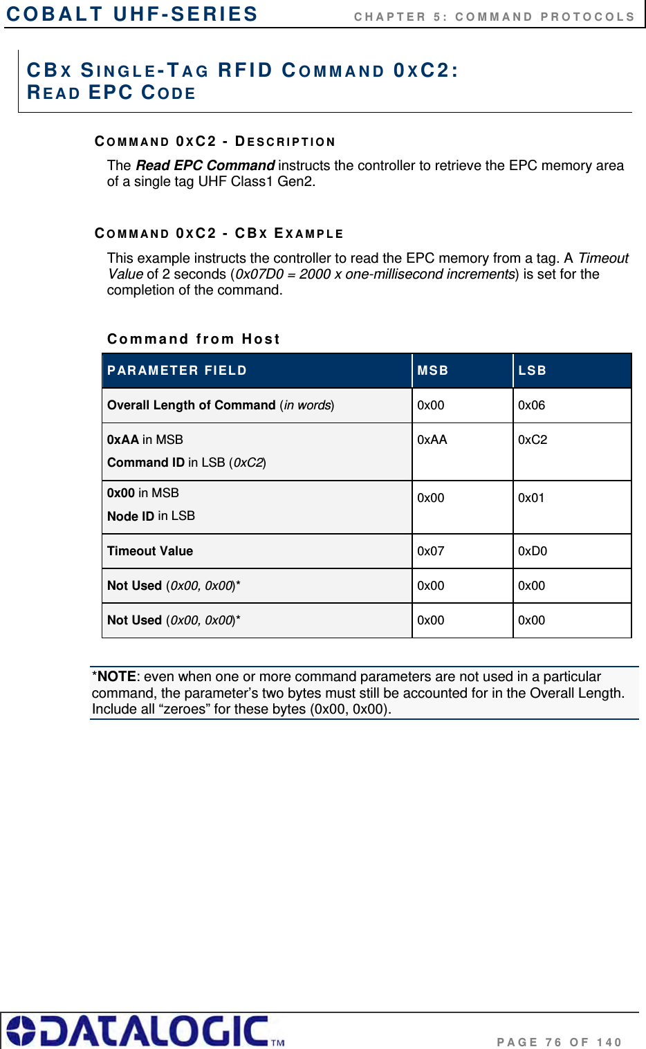 COBALT UHF-SERIES    CHAPTER 5: COMMAND PROTOCOLS                                     PAGE 76 OF 140 COMMAND 0XC2 - DESCRIPTION The Read EPC Command instructs the controller to retrieve the EPC memory area of a single tag UHF Class1 Gen2.  COMMAND 0XC2 - CBX EXAMPLE This example instructs the controller to read the EPC memory from a tag. A Timeout Value of 2 seconds (0x07D0 = 2000 x one-millisecond increments) is set for the completion of the command.  Command from Host PARAMETER FIELD  MSB  LSB Overall Length of Command (in words)  0x00 0x06 0xAA in MSB Command ID in LSB (0xC2) 0xAA 0xC2 0x00 in MSB Node ID in LSB 0x00 0x01 Timeout Value  0x07 0xD0 Not Used (0x00, 0x00)*  0x00 0x00 Not Used (0x00, 0x00)* 0x00 0x00  *NOTE: even when one or more command parameters are not used in a particular command, the parameter’s two bytes must still be accounted for in the Overall Length. Include all “zeroes” for these bytes (0x00, 0x00).  CBX SINGLE-TAG RFID COMMAND 0XC2:  READ EPC CODE 