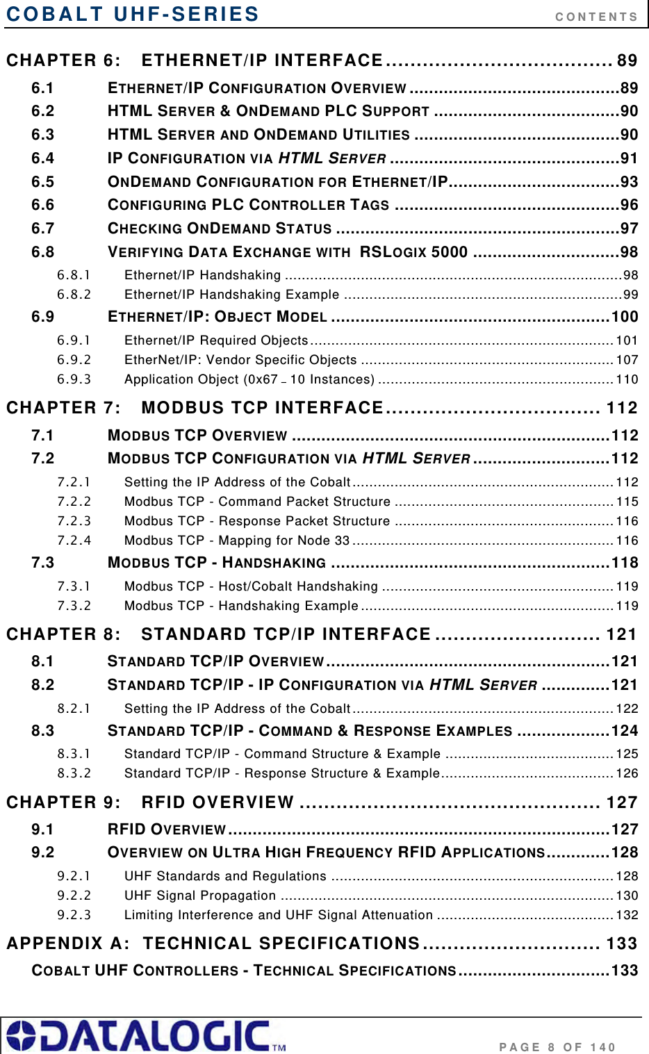 COBALT UHF-SERIES      CONTENTS                                     PAGE 8 OF 140 CHAPTER 6: ETHERNET/IP INTERFACE..................................... 89 6.1 ETHERNET/IP CONFIGURATION OVERVIEW ...........................................89 6.2 HTML SERVER &amp; ONDEMAND PLC SUPPORT ......................................90 6.3 HTML SERVER AND ONDEMAND UTILITIES ..........................................90 6.4 IP CONFIGURATION VIA HTML SERVER ...............................................91 6.5 ONDEMAND CONFIGURATION FOR ETHERNET/IP...................................93 6.6 CONFIGURING PLC CONTROLLER TAGS ..............................................96 6.7 CHECKING ONDEMAND STATUS ..........................................................97 6.8 VERIFYING DATA EXCHANGE WITH  RSLOGIX 5000 ..............................98 6.8.1 Ethernet/IP Handshaking ................................................................................98 6.8.2 Ethernet/IP Handshaking Example ..................................................................99 6.9 ETHERNET/IP: OBJECT MODEL .........................................................100 6.9.1 Ethernet/IP Required Objects........................................................................ 101 6.9.2 EtherNet/IP: Vendor Specific Objects ............................................................107 6.9.3 Application Object (0x67 – 10 Instances) ........................................................110 CHAPTER 7: MODBUS TCP INTERFACE................................... 112 7.1 MODBUS TCP OVERVIEW .................................................................112 7.2 MODBUS TCP CONFIGURATION VIA HTML SERVER ............................112 7.2.1 Setting the IP Address of the Cobalt.............................................................. 112 7.2.2 Modbus TCP - Command Packet Structure ....................................................115 7.2.3 Modbus TCP - Response Packet Structure .................................................... 116 7.2.4 Modbus TCP - Mapping for Node 33 ..............................................................116 7.3 MODBUS TCP - HANDSHAKING .........................................................118 7.3.1 Modbus TCP - Host/Cobalt Handshaking .......................................................119 7.3.2 Modbus TCP - Handshaking Example ............................................................119 CHAPTER 8: STANDARD TCP/IP INTERFACE ........................... 121 8.1 STANDARD TCP/IP OVERVIEW..........................................................121 8.2 STANDARD TCP/IP - IP CONFIGURATION VIA HTML SERVER ..............121 8.2.1 Setting the IP Address of the Cobalt.............................................................. 122 8.3 STANDARD TCP/IP - COMMAND &amp; RESPONSE EXAMPLES ...................124 8.3.1 Standard TCP/IP - Command Structure &amp; Example ........................................ 125 8.3.2 Standard TCP/IP - Response Structure &amp; Example......................................... 126 CHAPTER 9: RFID OVERVIEW ................................................. 127 9.1 RFID OVERVIEW..............................................................................127 9.2 OVERVIEW ON ULTRA HIGH FREQUENCY RFID APPLICATIONS.............128 9.2.1 UHF Standards and Regulations ................................................................... 128 9.2.2 UHF Signal Propagation ............................................................................... 130 9.2.3 Limiting Interference and UHF Signal Attenuation .......................................... 132 APPENDIX A:  TECHNICAL SPECIFICATIONS............................. 133 COBALT UHF CONTROLLERS - TECHNICAL SPECIFICATIONS...............................133 