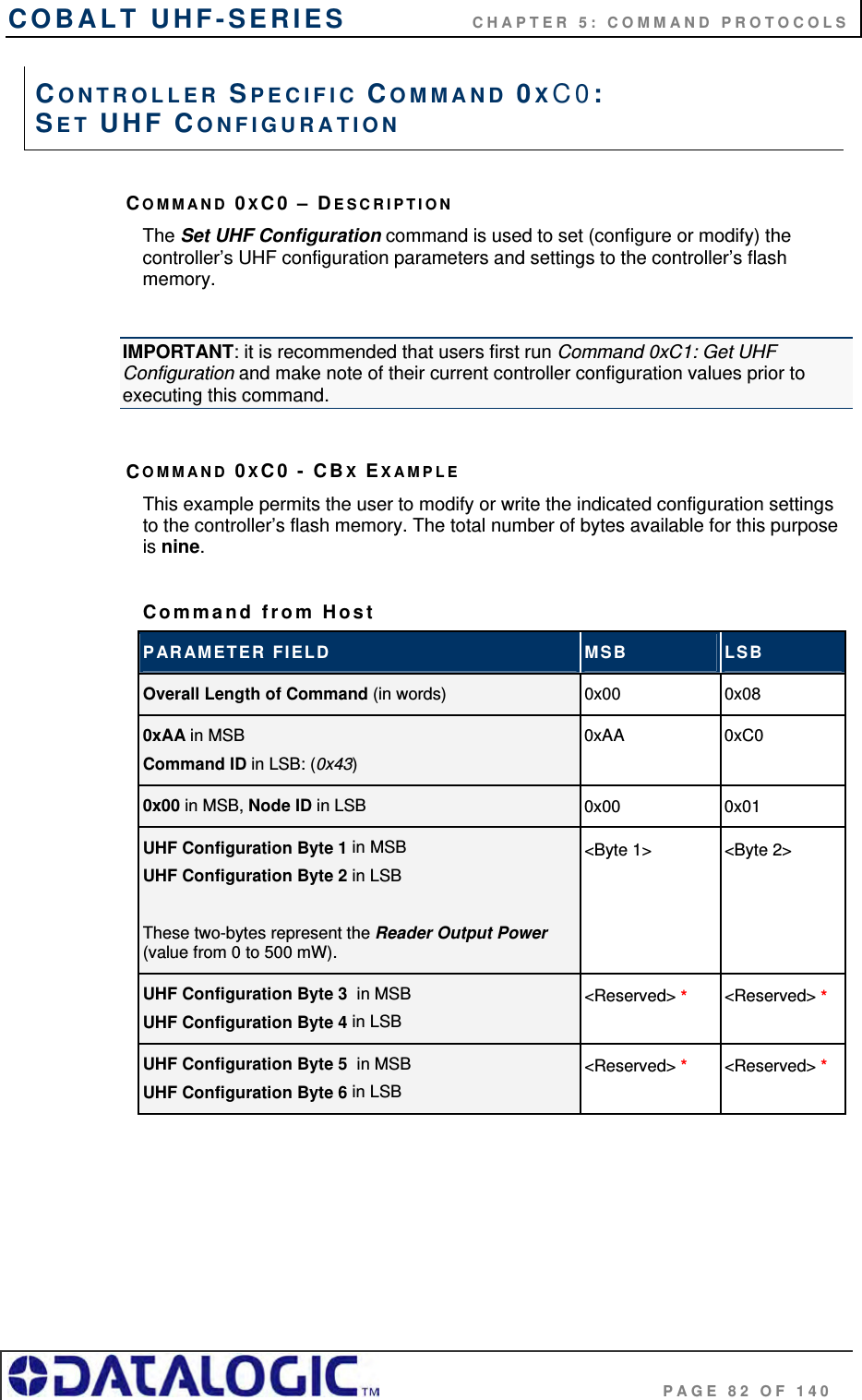 COBALT UHF-SERIES    CHAPTER 5: COMMAND PROTOCOLS                                     PAGE 82 OF 140 COMMAND 0XC0 – DESCRIPTION The Set UHF Configuration command is used to set (configure or modify) the controller’s UHF configuration parameters and settings to the controller’s flash memory.  IMPORTANT: it is recommended that users first run Command 0xC1: Get UHF Configuration and make note of their current controller configuration values prior to executing this command.  COMMAND 0XC0 - CBX EXAMPLE This example permits the user to modify or write the indicated configuration settings to the controller’s flash memory. The total number of bytes available for this purpose is nine.   Command from Host PARAMETER FIELD  MSB  LSB Overall Length of Command (in words)  0x00 0x08 0xAA in MSB Command ID in LSB: (0x43) 0xAA 0xC0 0x00 in MSB, Node ID in LSB  0x00 0x01 UHF Configuration Byte 1 in MSB UHF Configuration Byte 2 in LSB  These two-bytes represent the Reader Output Power  (value from 0 to 500 mW). &lt;Byte 1&gt;   &lt;Byte 2&gt; UHF Configuration Byte 3  in MSB UHF Configuration Byte 4 in LSB &lt;Reserved&gt; * &lt;Reserved&gt; *  UHF Configuration Byte 5  in MSB UHF Configuration Byte 6 in LSB &lt;Reserved&gt; * &lt;Reserved&gt; *  CONTROLLER SPECIFIC COMMAND 0XC0:  SET UHF CONFIGURATION 