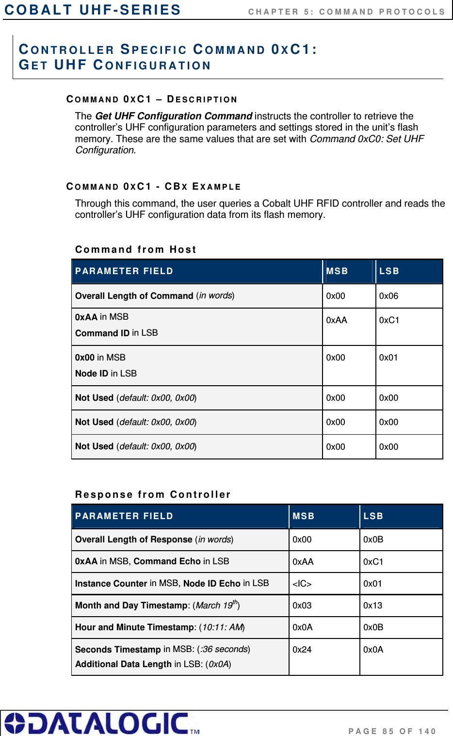 COBALT UHF-SERIES    CHAPTER 5: COMMAND PROTOCOLS                                     PAGE 85 OF 140 COMMAND 0XC1 – DESCRIPTION The Get UHF Configuration Command instructs the controller to retrieve the controller’s UHF configuration parameters and settings stored in the unit’s flash memory. These are the same values that are set with Command 0xC0: Set UHF Configuration.  COMMAND 0XC1 - CBX EXAMPLE Through this command, the user queries a Cobalt UHF RFID controller and reads the controller’s UHF configuration data from its flash memory.  Command from Host  PARAMETER FIELD  MSB  LSB Overall Length of Command (in words)  0x00 0x06 0xAA in MSB Command ID in LSB 0xAA 0xC1 0x00 in MSB Node ID in LSB  0x00 0x01 Not Used (default: 0x00, 0x00)  0x00 0x00 Not Used (default: 0x00, 0x00)  0x00 0x00 Not Used (default: 0x00, 0x00)  0x00 0x00  Response from Controller PARAMETER FIELD  MSB  LSB Overall Length of Response (in words)  0x00 0x0B 0xAA in MSB, Command Echo in LSB  0xAA 0xC1 Instance Counter in MSB, Node ID Echo in LSB  &lt;IC&gt; 0x01 Month and Day Timestamp: (March 19th)  0x03 0x13 Hour and Minute Timestamp: (10:11: AM)  0x0A 0x0B Seconds Timestamp in MSB: (:36 seconds) Additional Data Length in LSB: (0x0A) 0x24 0x0A CONTROLLER SPECIFIC COMMAND 0XC1:  GET UHF CONFIGURATION 