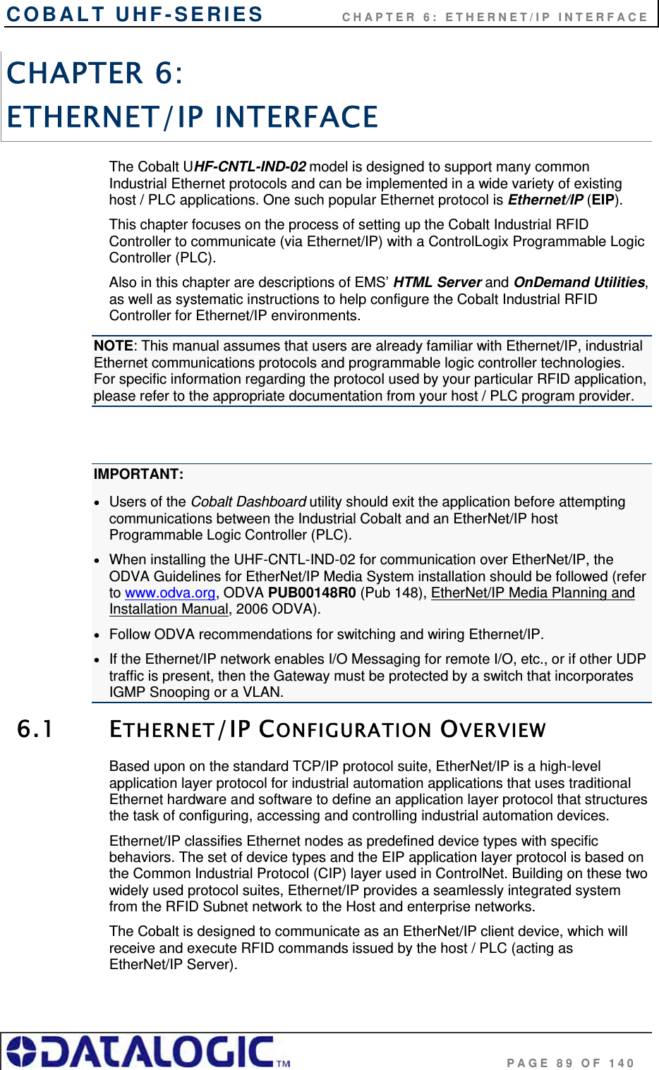 COBALT UHF-SERIES    CHAPTER 6: ETHERNET/IP INTERFACE                                     PAGE 89 OF 140 CHAPTER 6:  ETHERNET/IP INTERFACE The Cobalt UHF-CNTL-IND-02 model is designed to support many common Industrial Ethernet protocols and can be implemented in a wide variety of existing host / PLC applications. One such popular Ethernet protocol is Ethernet/IP (EIP).  This chapter focuses on the process of setting up the Cobalt Industrial RFID Controller to communicate (via Ethernet/IP) with a ControlLogix Programmable Logic Controller (PLC).  Also in this chapter are descriptions of EMS’ HTML Server and OnDemand Utilities, as well as systematic instructions to help configure the Cobalt Industrial RFID Controller for Ethernet/IP environments. NOTE: This manual assumes that users are already familiar with Ethernet/IP, industrial Ethernet communications protocols and programmable logic controller technologies. For specific information regarding the protocol used by your particular RFID application, please refer to the appropriate documentation from your host / PLC program provider.  IMPORTANT:  Users of the Cobalt Dashboard utility should exit the application before attempting communications between the Industrial Cobalt and an EtherNet/IP host Programmable Logic Controller (PLC).  When installing the UHF-CNTL-IND-02 for communication over EtherNet/IP, the ODVA Guidelines for EtherNet/IP Media System installation should be followed (refer to www.odva.org, ODVA PUB00148R0 (Pub 148), EtherNet/IP Media Planning and Installation Manual, 2006 ODVA).  Follow ODVA recommendations for switching and wiring Ethernet/IP.  If the Ethernet/IP network enables I/O Messaging for remote I/O, etc., or if other UDP traffic is present, then the Gateway must be protected by a switch that incorporates IGMP Snooping or a VLAN. 6.1 ETHERNET/IP CONFIGURATION OVERVIEW Based upon on the standard TCP/IP protocol suite, EtherNet/IP is a high-level application layer protocol for industrial automation applications that uses traditional Ethernet hardware and software to define an application layer protocol that structures the task of configuring, accessing and controlling industrial automation devices.  Ethernet/IP classifies Ethernet nodes as predefined device types with specific behaviors. The set of device types and the EIP application layer protocol is based on the Common Industrial Protocol (CIP) layer used in ControlNet. Building on these two widely used protocol suites, Ethernet/IP provides a seamlessly integrated system from the RFID Subnet network to the Host and enterprise networks.  The Cobalt is designed to communicate as an EtherNet/IP client device, which will receive and execute RFID commands issued by the host / PLC (acting as EtherNet/IP Server).   