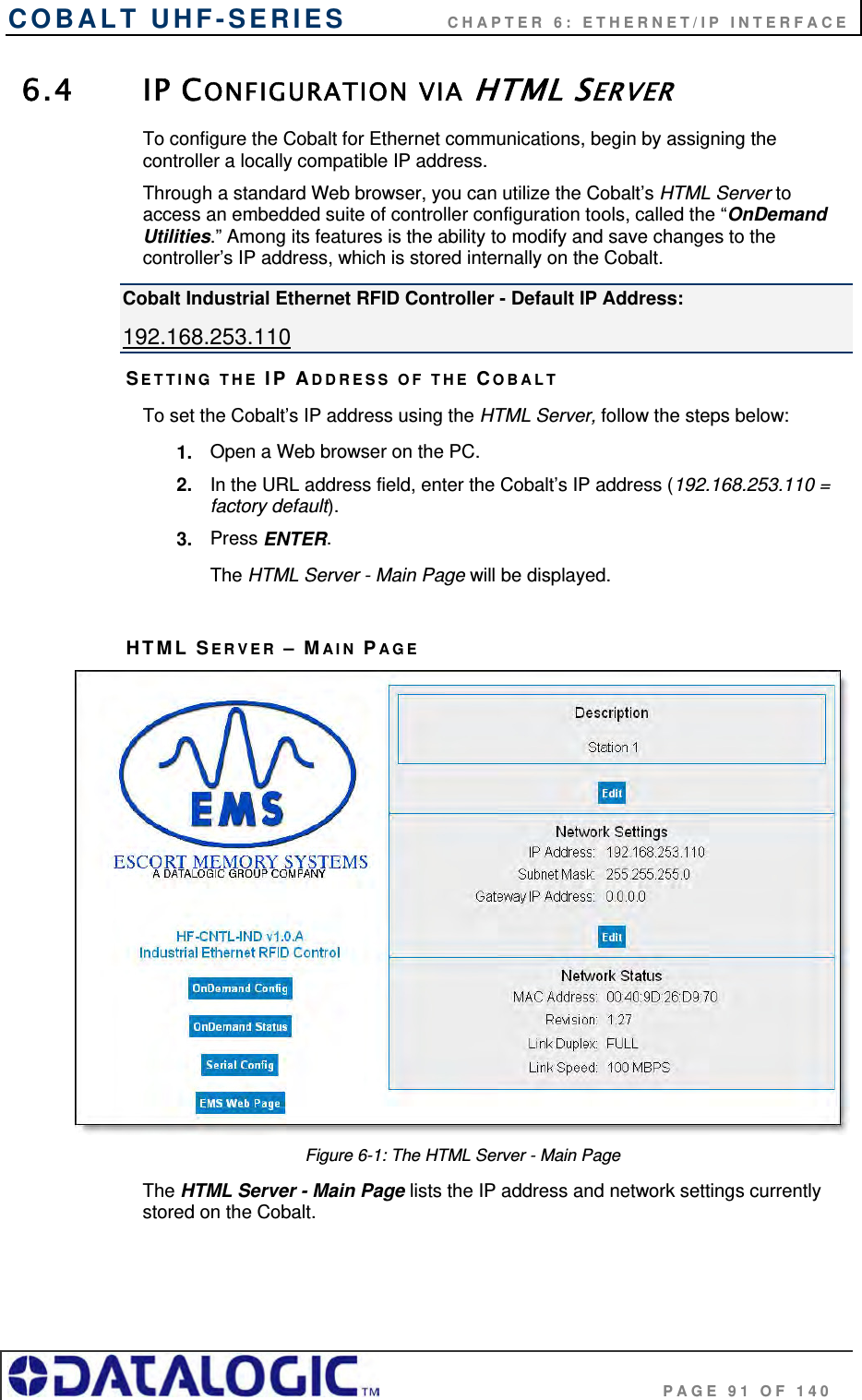 COBALT UHF-SERIES    CHAPTER 6: ETHERNET/IP INTERFACE                                     PAGE 91 OF 140 6.4 IP CONFIGURATION VIA HTML SERVER To configure the Cobalt for Ethernet communications, begin by assigning the controller a locally compatible IP address.  Through a standard Web browser, you can utilize the Cobalt’s HTML Server to access an embedded suite of controller configuration tools, called the “OnDemand Utilities.” Among its features is the ability to modify and save changes to the controller’s IP address, which is stored internally on the Cobalt.  Cobalt Industrial Ethernet RFID Controller - Default IP Address: 192.168.253.110 SETTING THE IP ADDRESS OF THE COBALT  To set the Cobalt’s IP address using the HTML Server, follow the steps below:  1.  Open a Web browser on the PC. 2.  In the URL address field, enter the Cobalt’s IP address (192.168.253.110 = factory default). 3.  Press ENTER. The HTML Server - Main Page will be displayed.  HTML SERVER – MAIN PAGE  Figure 6-1: The HTML Server - Main Page The HTML Server - Main Page lists the IP address and network settings currently stored on the Cobalt.    