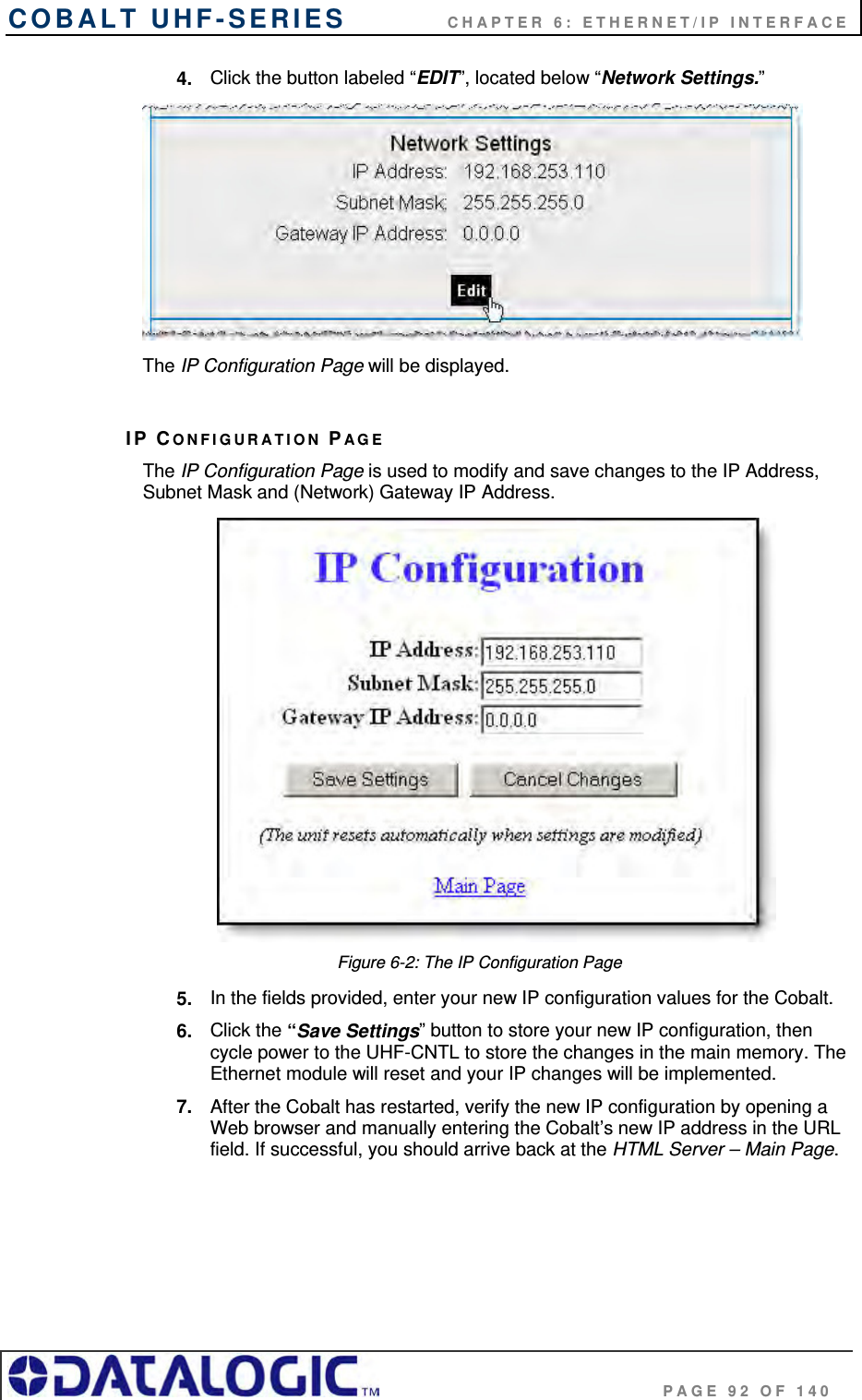 COBALT UHF-SERIES    CHAPTER 6: ETHERNET/IP INTERFACE                                     PAGE 92 OF 140 4.  Click the button labeled “EDIT”, located below “Network Settings.”   The IP Configuration Page will be displayed.  IP CONFIGURATION PAGE The IP Configuration Page is used to modify and save changes to the IP Address, Subnet Mask and (Network) Gateway IP Address.   Figure 6-2: The IP Configuration Page 5.  In the fields provided, enter your new IP configuration values for the Cobalt. 6.  Click the “Save Settings” button to store your new IP configuration, then cycle power to the UHF-CNTL to store the changes in the main memory. The Ethernet module will reset and your IP changes will be implemented.  7.  After the Cobalt has restarted, verify the new IP configuration by opening a Web browser and manually entering the Cobalt’s new IP address in the URL field. If successful, you should arrive back at the HTML Server – Main Page.    