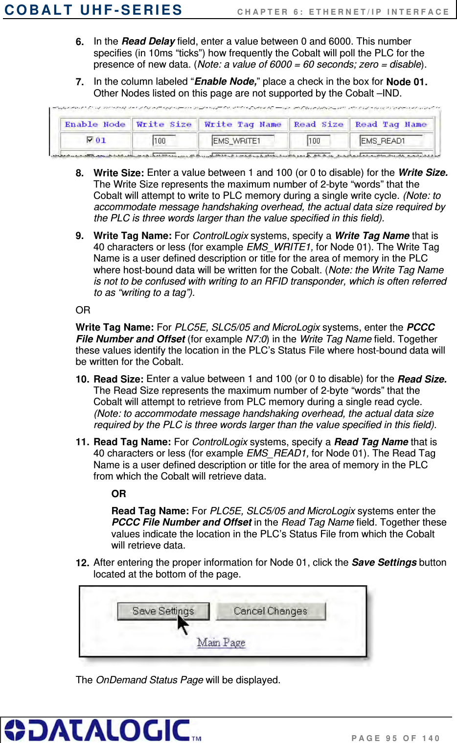 COBALT UHF-SERIES    CHAPTER 6: ETHERNET/IP INTERFACE                                     PAGE 95 OF 140 6.  In the Read Delay field, enter a value between 0 and 6000. This number specifies (in 10ms “ticks”) how frequently the Cobalt will poll the PLC for the presence of new data. (Note: a value of 6000 = 60 seconds; zero = disable).  7.  In the column labeled “Enable Node,” place a check in the box for Node 01. Other Nodes listed on this page are not supported by the Cobalt –IND.  8. Write Size: Enter a value between 1 and 100 (or 0 to disable) for the Write Size. The Write Size represents the maximum number of 2-byte “words” that the Cobalt will attempt to write to PLC memory during a single write cycle. (Note: to accommodate message handshaking overhead, the actual data size required by the PLC is three words larger than the value specified in this field). 9.  Write Tag Name: For ControlLogix systems, specify a Write Tag Name that is 40 characters or less (for example EMS_WRITE1, for Node 01). The Write Tag Name is a user defined description or title for the area of memory in the PLC where host-bound data will be written for the Cobalt. (Note: the Write Tag Name is not to be confused with writing to an RFID transponder, which is often referred to as “writing to a tag”).  OR Write Tag Name: For PLC5E, SLC5/05 and MicroLogix systems, enter the PCCC File Number and Offset (for example N7:0) in the Write Tag Name field. Together these values identify the location in the PLC’s Status File where host-bound data will be written for the Cobalt. 10. Read Size: Enter a value between 1 and 100 (or 0 to disable) for the Read Size. The Read Size represents the maximum number of 2-byte “words” that the Cobalt will attempt to retrieve from PLC memory during a single read cycle. (Note: to accommodate message handshaking overhead, the actual data size required by the PLC is three words larger than the value specified in this field). 11. Read Tag Name: For ControlLogix systems, specify a Read Tag Name that is 40 characters or less (for example EMS_READ1, for Node 01). The Read Tag Name is a user defined description or title for the area of memory in the PLC from which the Cobalt will retrieve data.  OR Read Tag Name: For PLC5E, SLC5/05 and MicroLogix systems enter the PCCC File Number and Offset in the Read Tag Name field. Together these values indicate the location in the PLC’s Status File from which the Cobalt will retrieve data. 12. After entering the proper information for Node 01, click the Save Settings button located at the bottom of the page.   The OnDemand Status Page will be displayed. 