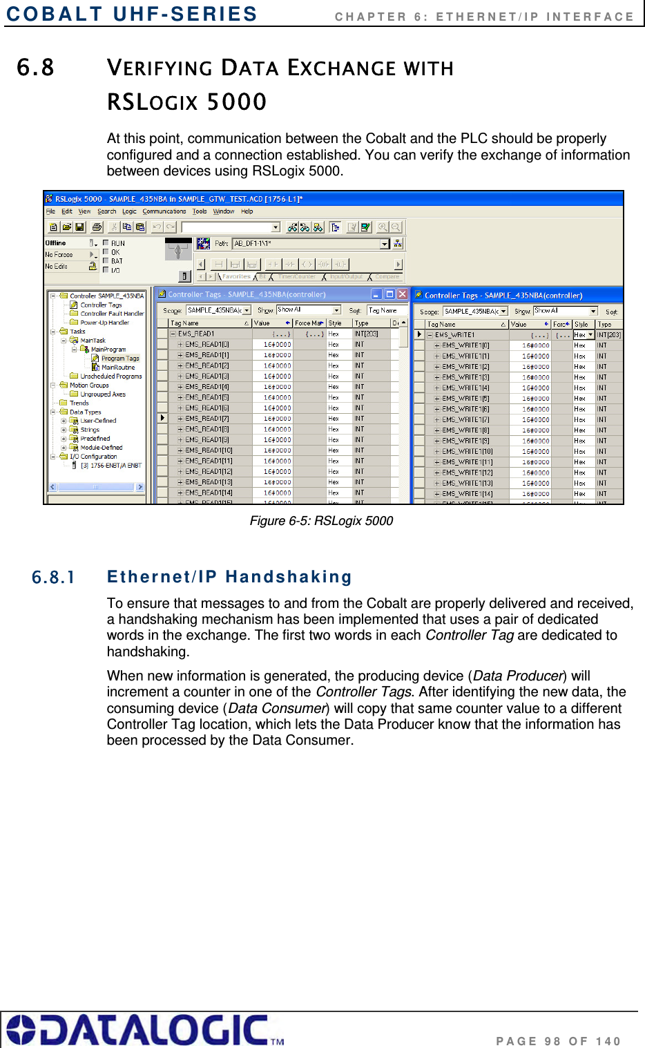 COBALT UHF-SERIES    CHAPTER 6: ETHERNET/IP INTERFACE                                     PAGE 98 OF 140 6.8 VERIFYING DATA EXCHANGE WITH  RSLOGIX 5000  At this point, communication between the Cobalt and the PLC should be properly configured and a connection established. You can verify the exchange of information between devices using RSLogix 5000.   Figure 6-5: RSLogix 5000  6.8.1 Ethernet/IP Handshaking To ensure that messages to and from the Cobalt are properly delivered and received, a handshaking mechanism has been implemented that uses a pair of dedicated words in the exchange. The first two words in each Controller Tag are dedicated to handshaking.  When new information is generated, the producing device (Data Producer) will increment a counter in one of the Controller Tags. After identifying the new data, the consuming device (Data Consumer) will copy that same counter value to a different Controller Tag location, which lets the Data Producer know that the information has been processed by the Data Consumer.  