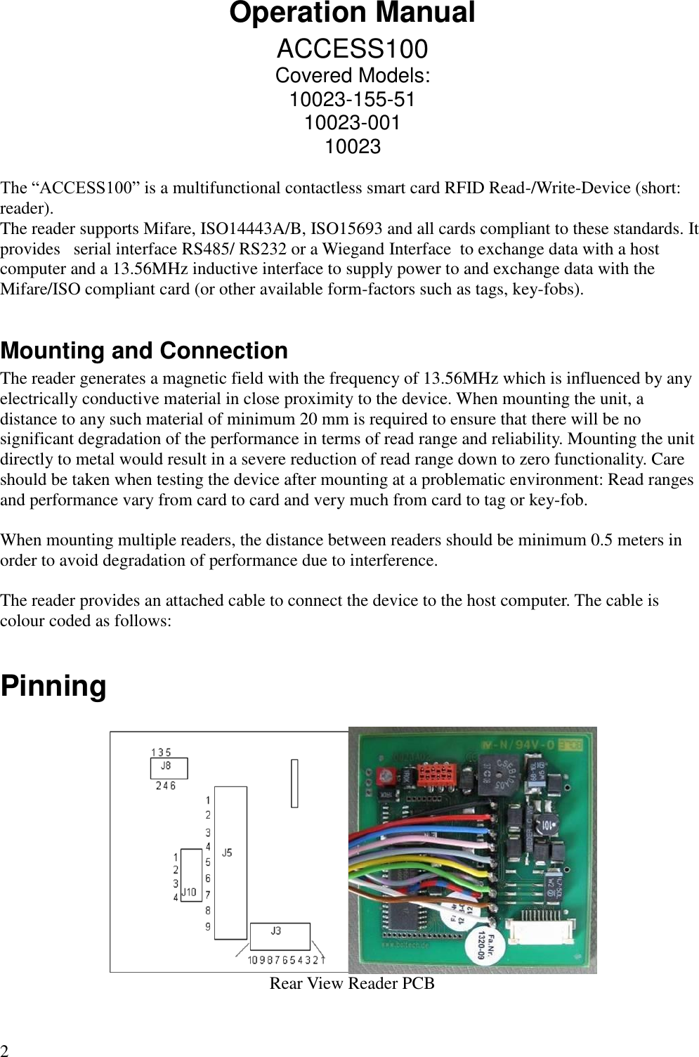 2 Operation Manual ACCESS100 Covered Models: 10023-155-51 10023-001 10023  The “ACCESS100” is a multifunctional contactless smart card RFID Read-/Write-Device (short: reader). The reader supports Mifare, ISO14443A/B, ISO15693 and all cards compliant to these standards. It provides   serial interface RS485/ RS232 or a Wiegand Interface  to exchange data with a host computer and a 13.56MHz inductive interface to supply power to and exchange data with the Mifare/ISO compliant card (or other available form-factors such as tags, key-fobs).   Mounting and Connection The reader generates a magnetic field with the frequency of 13.56MHz which is influenced by any electrically conductive material in close proximity to the device. When mounting the unit, a distance to any such material of minimum 20 mm is required to ensure that there will be no significant degradation of the performance in terms of read range and reliability. Mounting the unit directly to metal would result in a severe reduction of read range down to zero functionality. Care should be taken when testing the device after mounting at a problematic environment: Read ranges and performance vary from card to card and very much from card to tag or key-fob.   When mounting multiple readers, the distance between readers should be minimum 0.5 meters in order to avoid degradation of performance due to interference.   The reader provides an attached cable to connect the device to the host computer. The cable is colour coded as follows:  Pinning   Rear View Reader PCB 