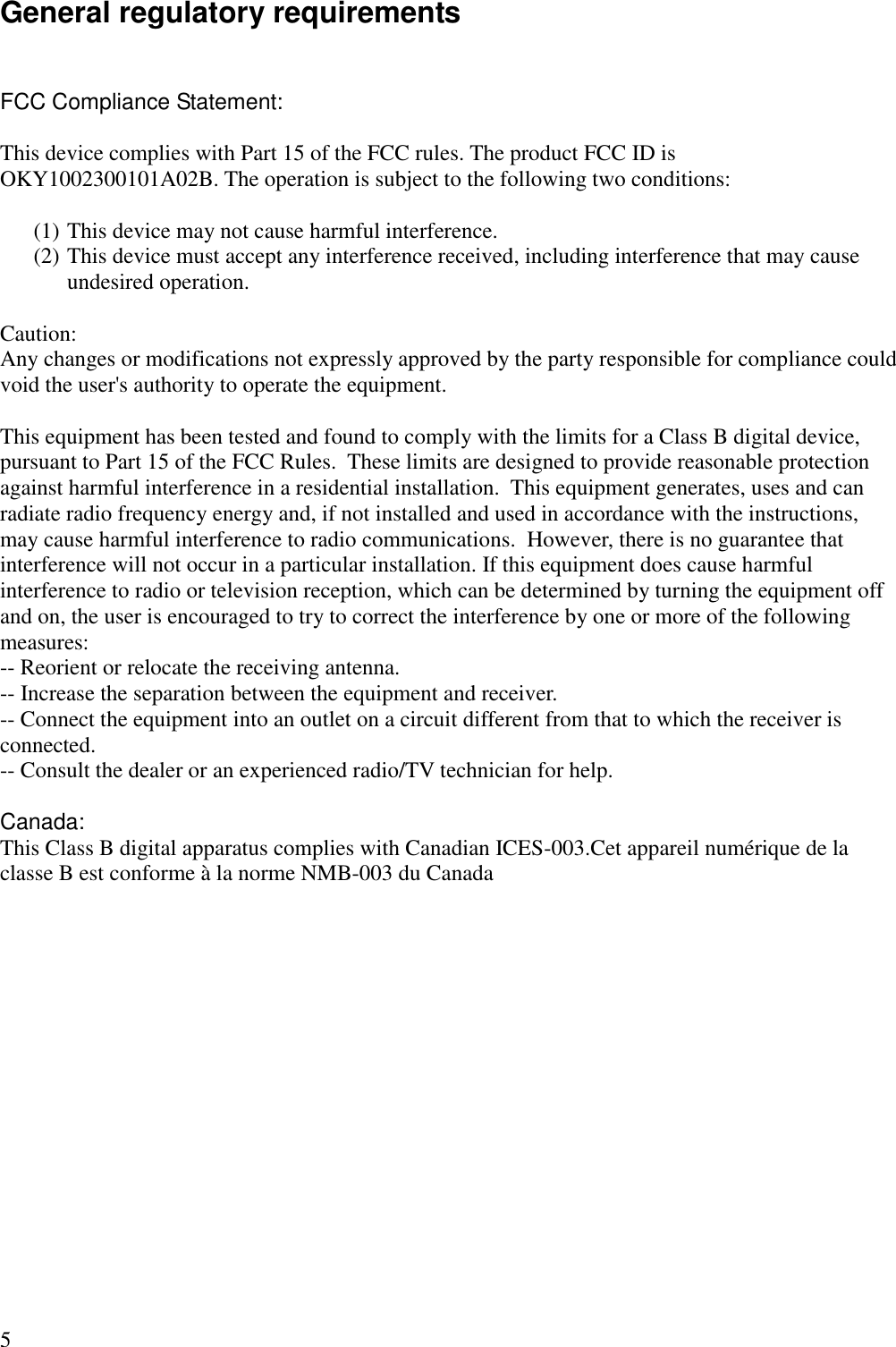 5 General regulatory requirements  FCC Compliance Statement:  This device complies with Part 15 of the FCC rules. The product FCC ID is OKY1002300101A02B. The operation is subject to the following two conditions:   (1) This device may not cause harmful interference. (2) This device must accept any interference received, including interference that may cause undesired operation.  Caution: Any changes or modifications not expressly approved by the party responsible for compliance could void the user&apos;s authority to operate the equipment.  This equipment has been tested and found to comply with the limits for a Class B digital device, pursuant to Part 15 of the FCC Rules.  These limits are designed to provide reasonable protection against harmful interference in a residential installation.  This equipment generates, uses and can radiate radio frequency energy and, if not installed and used in accordance with the instructions, may cause harmful interference to radio communications.  However, there is no guarantee that interference will not occur in a particular installation. If this equipment does cause harmful interference to radio or television reception, which can be determined by turning the equipment off and on, the user is encouraged to try to correct the interference by one or more of the following measures:  -- Reorient or relocate the receiving antenna.  -- Increase the separation between the equipment and receiver.  -- Connect the equipment into an outlet on a circuit different from that to which the receiver is connected.  -- Consult the dealer or an experienced radio/TV technician for help.   Canada: This Class B digital apparatus complies with Canadian ICES-003.Cet appareil numérique de la classe B est conforme à la norme NMB-003 du Canada 