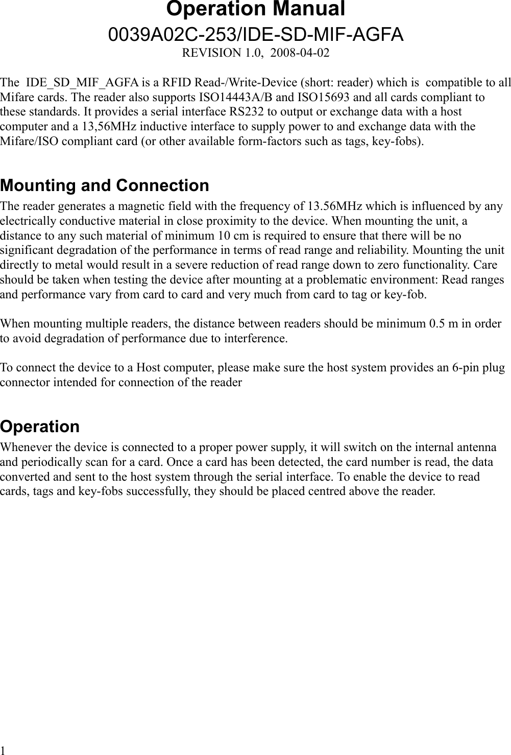 Operation Manual0039A02C-253/IDE-SD-MIF-AGFAREVISION 1.0,  2008-04-02The  IDE_SD_MIF_AGFA is a RFID Read-/Write-Device (short: reader) which is  compatible to all Mifare cards. The reader also supports ISO14443A/B and ISO15693 and all cards compliant to these standards. It provides a serial interface RS232 to output or exchange data with a host computer and a 13,56MHz inductive interface to supply power to and exchange data with the Mifare/ISO compliant card (or other available form-factors such as tags, key-fobs). Mounting and ConnectionThe reader generates a magnetic field with the frequency of 13.56MHz which is influenced by any electrically conductive material in close proximity to the device. When mounting the unit, a distance to any such material of minimum 10 cm is required to ensure that there will be no significant degradation of the performance in terms of read range and reliability. Mounting the unit directly to metal would result in a severe reduction of read range down to zero functionality. Care should be taken when testing the device after mounting at a problematic environment: Read ranges and performance vary from card to card and very much from card to tag or key-fob. When mounting multiple readers, the distance between readers should be minimum 0.5 m in order to avoid degradation of performance due to interference. To connect the device to a Host computer, please make sure the host system provides an 6-pin plug connector intended for connection of the readerOperationWhenever the device is connected to a proper power supply, it will switch on the internal antenna and periodically scan for a card. Once a card has been detected, the card number is read, the data converted and sent to the host system through the serial interface. To enable the device to read cards, tags and key-fobs successfully, they should be placed centred above the reader. 1