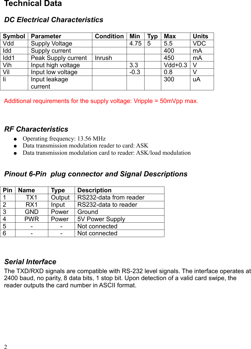 Technical DataDC Electrical CharacteristicsSymbol Parameter Condition Min Typ Max UnitsVdd  Supply Voltage 4.75 5 5.5 VDCIdd Supply current 400 mAIdd1 Peak Supply current Inrush 450 mAVih Input high voltage 3.3 Vdd+0.3 VVil Input low voltage -0.3 0.8 VIi Input leakage current300 uAAdditional requirements for the supply voltage: Vripple = 50mVpp max.RF Characteristics●Operating frequency: 13.56 MHz●Data transmission modulation reader to card: ASK●Data transmission modulation card to reader: ASK/load modulationPinout 6-Pin  plug connector and Signal DescriptionsPin Name Type Description1 TX1 Output RS232-data from reader2 RX1 Input RS232-data to reader3 GND Power Ground4 PWR Power 5V Power Supply5 - - Not connected6 - - Not connectedSerial InterfaceThe TXD/RXD signals are compatible with RS-232 level signals. The interface operates at 2400 baud, no parity, 8 data bits, 1 stop bit. Upon detection of a valid card swipe, the reader outputs the card number in ASCII format.2