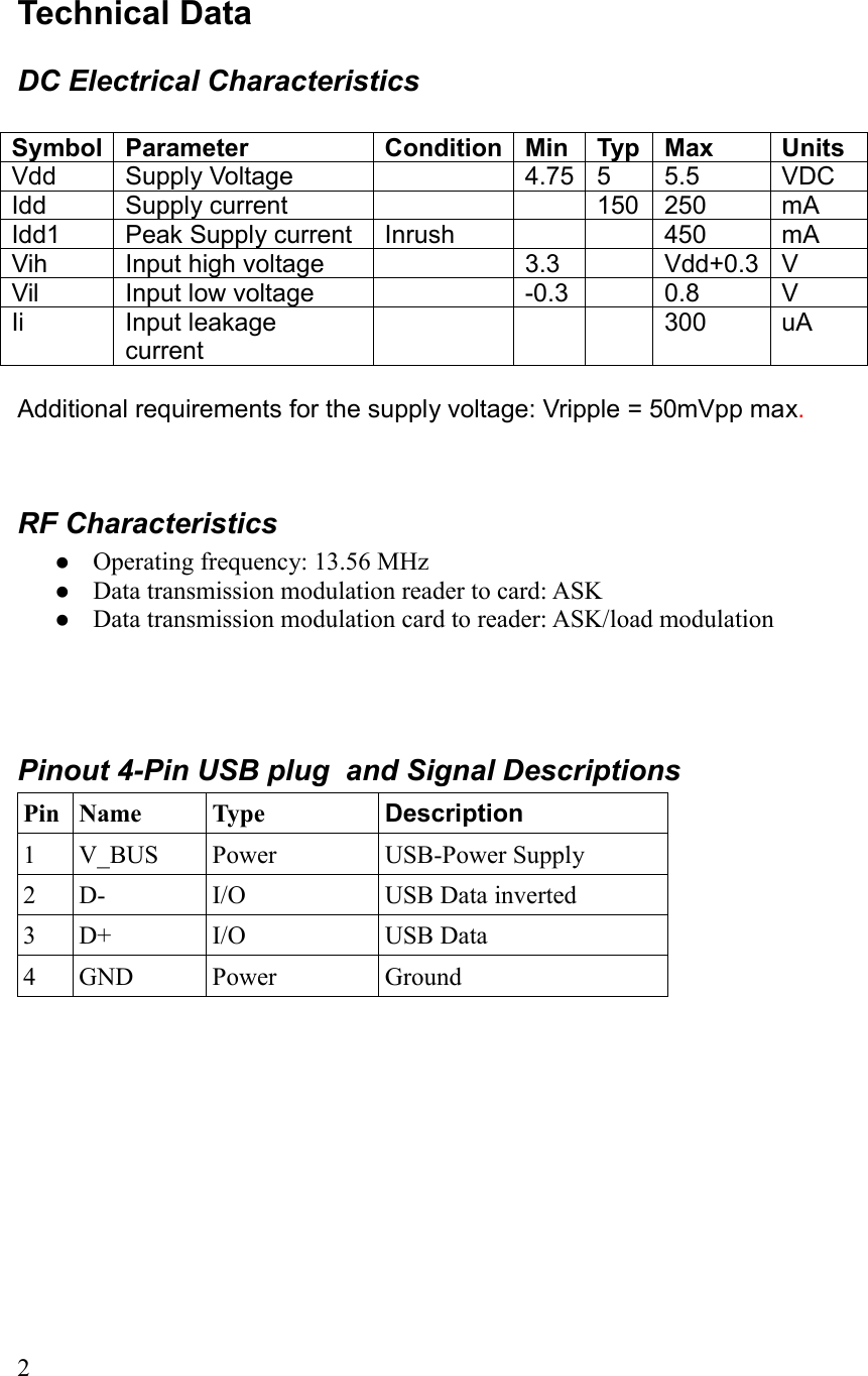 Technical DataDC Electrical CharacteristicsSymbol Parameter Condition Min Typ Max UnitsVdd  Supply Voltage 4.75 5 5.5 VDCIdd Supply current 150 250 mAIdd1 Peak Supply current Inrush 450 mAVih Input high voltage 3.3 Vdd+0.3 VVil Input low voltage -0.3 0.8 VIi Input leakage current300 uAAdditional requirements for the supply voltage: Vripple = 50mVpp max.RF CharacteristicsOperating frequency: 13.56 MHzData transmission modulation reader to card: ASKData transmission modulation card to reader: ASK/load modulationPinout 4-Pin USB plug  and Signal DescriptionsPin Name Type Description1 V_BUS Power USB-Power Supply2 D- I/O USB Data inverted3 D+ I/O USB Data4 GND Power Ground2