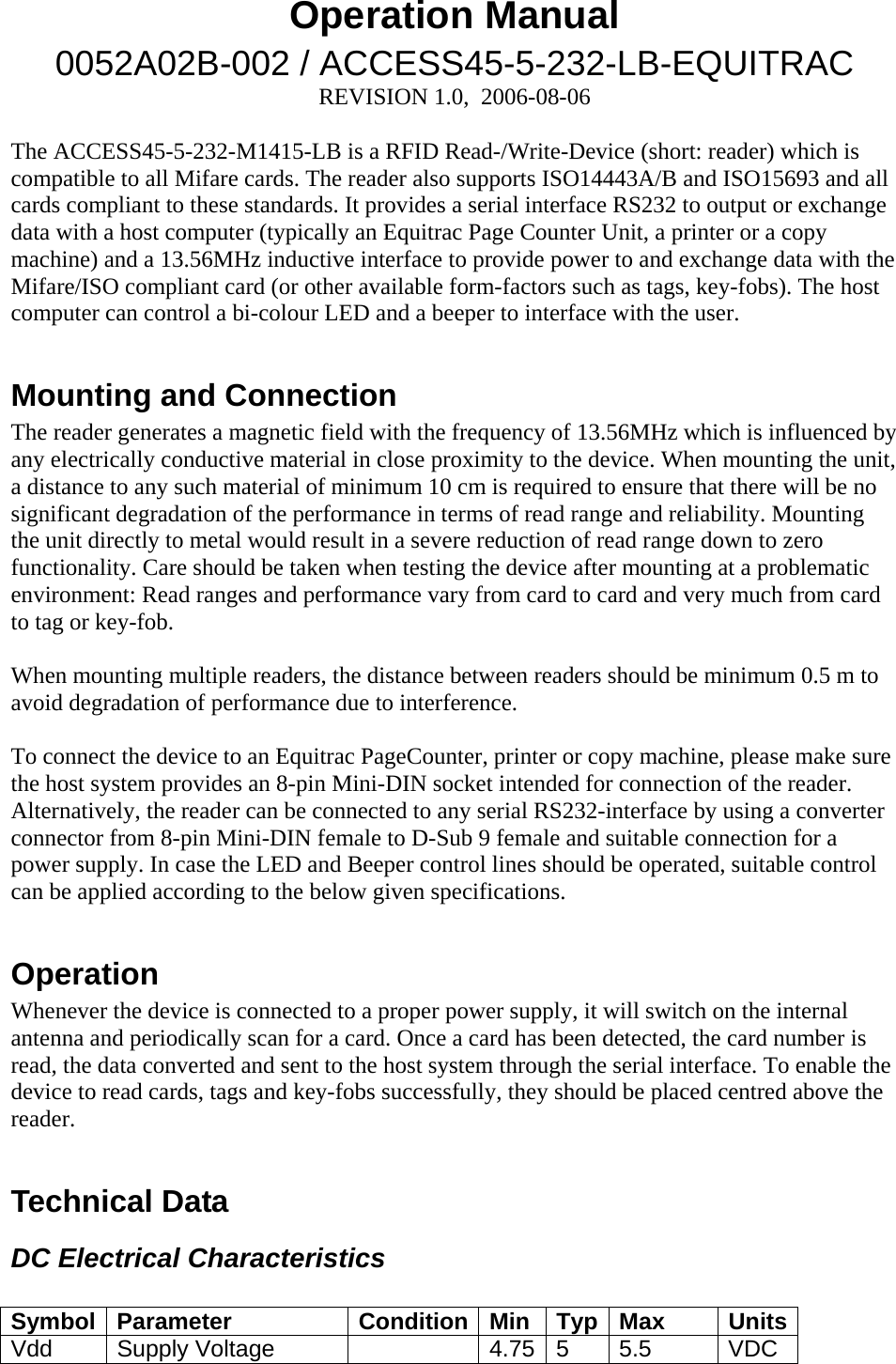 Operation Manual 0052A02B-002 / ACCESS45-5-232-LB-EQUITRAC REVISION 1.0,  2006-08-06  The ACCESS45-5-232-M1415-LB is a RFID Read-/Write-Device (short: reader) which is  compatible to all Mifare cards. The reader also supports ISO14443A/B and ISO15693 and all cards compliant to these standards. It provides a serial interface RS232 to output or exchange data with a host computer (typically an Equitrac Page Counter Unit, a printer or a copy machine) and a 13.56MHz inductive interface to provide power to and exchange data with the Mifare/ISO compliant card (or other available form-factors such as tags, key-fobs). The host computer can control a bi-colour LED and a beeper to interface with the user.   Mounting and Connection The reader generates a magnetic field with the frequency of 13.56MHz which is influenced by any electrically conductive material in close proximity to the device. When mounting the unit, a distance to any such material of minimum 10 cm is required to ensure that there will be no significant degradation of the performance in terms of read range and reliability. Mounting the unit directly to metal would result in a severe reduction of read range down to zero functionality. Care should be taken when testing the device after mounting at a problematic environment: Read ranges and performance vary from card to card and very much from card to tag or key-fob.   When mounting multiple readers, the distance between readers should be minimum 0.5 m to avoid degradation of performance due to interference.   To connect the device to an Equitrac PageCounter, printer or copy machine, please make sure the host system provides an 8-pin Mini-DIN socket intended for connection of the reader. Alternatively, the reader can be connected to any serial RS232-interface by using a converter connector from 8-pin Mini-DIN female to D-Sub 9 female and suitable connection for a power supply. In case the LED and Beeper control lines should be operated, suitable control can be applied according to the below given specifications.  Operation Whenever the device is connected to a proper power supply, it will switch on the internal antenna and periodically scan for a card. Once a card has been detected, the card number is read, the data converted and sent to the host system through the serial interface. To enable the device to read cards, tags and key-fobs successfully, they should be placed centred above the reader.   Technical Data DC Electrical Characteristics  Symbol Parameter  Condition Min  Typ Max  Units Vdd   Supply Voltage    4.75 5  5.5  VDC 