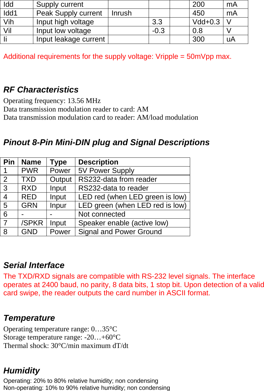 Idd Supply current      200 mA Idd1  Peak Supply current  Inrush      450  mA Vih  Input high voltage    3.3    Vdd+0.3  V Vil  Input low voltage    -0.3    0.8  V Ii  Input leakage current        300  uA  Additional requirements for the supply voltage: Vripple = 50mVpp max.   RF Characteristics Operating frequency: 13.56 MHz Data transmission modulation reader to card: AM Data transmission modulation card to reader: AM/load modulation  Pinout 8-Pin Mini-DIN plug and Signal Descriptions  Pin Name  Type  Description 1 PWR Power 5V Power Supply 2  TXD  Output RS232-data from reader 3  RXD  Input  RS232-data to reader 4  RED  Input  LED red (when LED green is low)5  GRN  Inpur  LED green (when LED red is low)6 -  -  Not connected 7  /SPKR  Input  Speaker enable (active low) 8  GND  Power  Signal and Power Ground   Serial Interface The TXD/RXD signals are compatible with RS-232 level signals. The interface operates at 2400 baud, no parity, 8 data bits, 1 stop bit. Upon detection of a valid card swipe, the reader outputs the card number in ASCII format.  Temperature Operating temperature range: 0…35°C Storage temperature range: -20…+60°C Thermal shock: 30°C/min maximum dT/dt  Humidity Operating: 20% to 80% relative humidity; non condensing Non-operating: 10% to 90% relative humidity; non condensing  