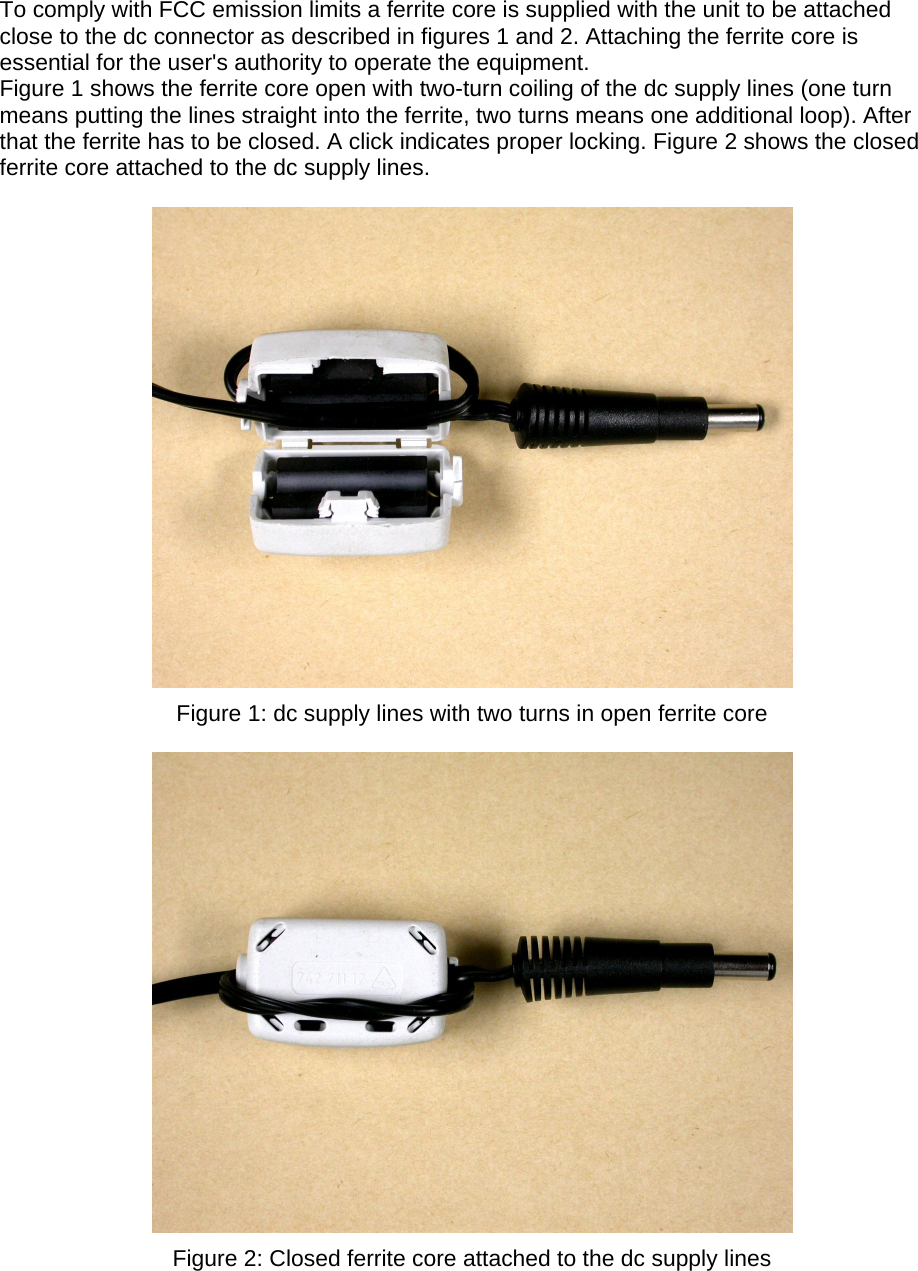 To comply with FCC emission limits a ferrite core is supplied with the unit to be attached close to the dc connector as described in figures 1 and 2. Attaching the ferrite core is essential for the user&apos;s authority to operate the equipment. Figure 1 shows the ferrite core open with two-turn coiling of the dc supply lines (one turn means putting the lines straight into the ferrite, two turns means one additional loop). After that the ferrite has to be closed. A click indicates proper locking. Figure 2 shows the closed ferrite core attached to the dc supply lines.    Figure 1: dc supply lines with two turns in open ferrite core   Figure 2: Closed ferrite core attached to the dc supply lines  