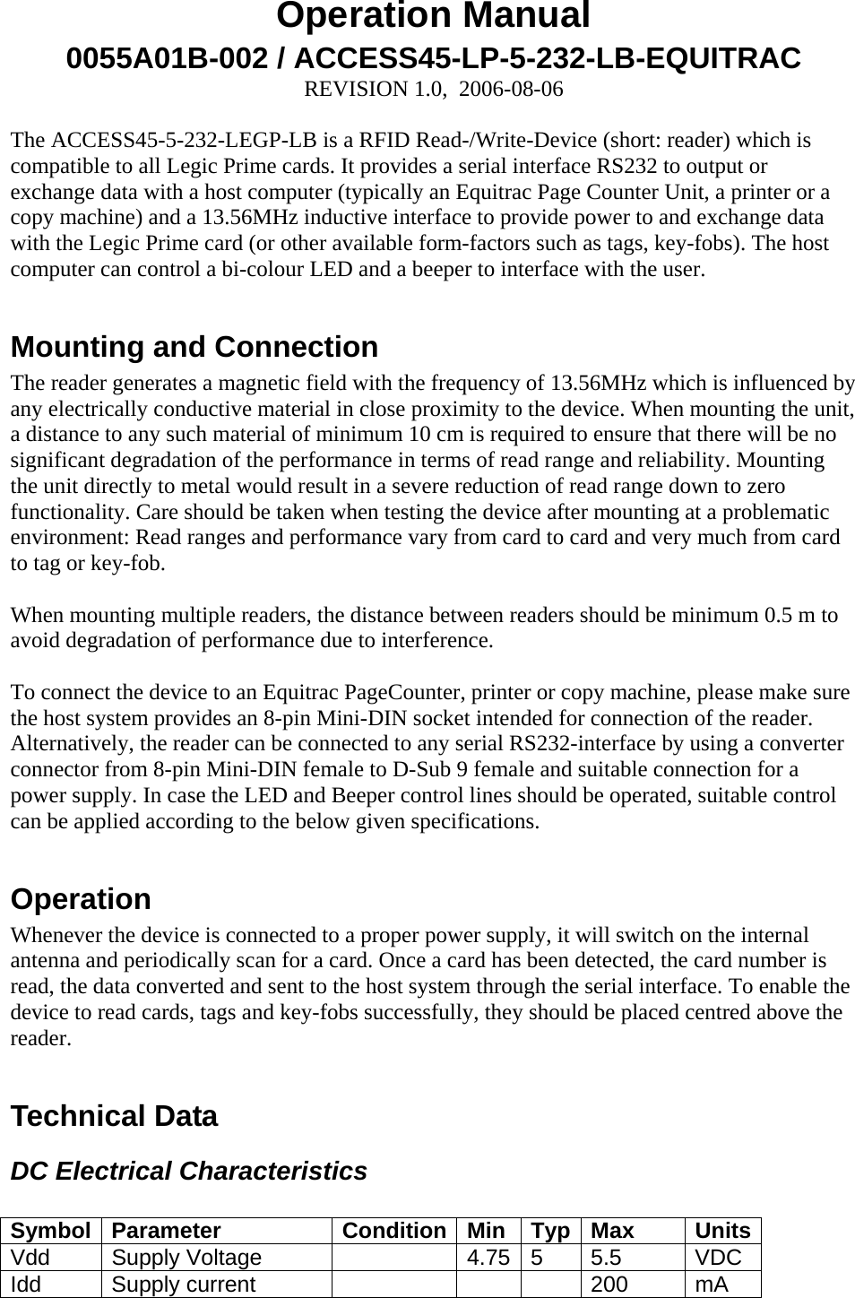 Operation Manual 0055A01B-002 / ACCESS45-LP-5-232-LB-EQUITRAC REVISION 1.0,  2006-08-06  The ACCESS45-5-232-LEGP-LB is a RFID Read-/Write-Device (short: reader) which is  compatible to all Legic Prime cards. It provides a serial interface RS232 to output or exchange data with a host computer (typically an Equitrac Page Counter Unit, a printer or a copy machine) and a 13.56MHz inductive interface to provide power to and exchange data with the Legic Prime card (or other available form-factors such as tags, key-fobs). The host computer can control a bi-colour LED and a beeper to interface with the user.   Mounting and Connection The reader generates a magnetic field with the frequency of 13.56MHz which is influenced by any electrically conductive material in close proximity to the device. When mounting the unit, a distance to any such material of minimum 10 cm is required to ensure that there will be no significant degradation of the performance in terms of read range and reliability. Mounting the unit directly to metal would result in a severe reduction of read range down to zero functionality. Care should be taken when testing the device after mounting at a problematic environment: Read ranges and performance vary from card to card and very much from card to tag or key-fob.   When mounting multiple readers, the distance between readers should be minimum 0.5 m to avoid degradation of performance due to interference.   To connect the device to an Equitrac PageCounter, printer or copy machine, please make sure the host system provides an 8-pin Mini-DIN socket intended for connection of the reader. Alternatively, the reader can be connected to any serial RS232-interface by using a converter connector from 8-pin Mini-DIN female to D-Sub 9 female and suitable connection for a power supply. In case the LED and Beeper control lines should be operated, suitable control can be applied according to the below given specifications.  Operation Whenever the device is connected to a proper power supply, it will switch on the internal antenna and periodically scan for a card. Once a card has been detected, the card number is read, the data converted and sent to the host system through the serial interface. To enable the device to read cards, tags and key-fobs successfully, they should be placed centred above the reader.   Technical Data DC Electrical Characteristics  Symbol Parameter  Condition Min  Typ Max  Units Vdd   Supply Voltage    4.75 5  5.5  VDC Idd Supply current      200 mA 