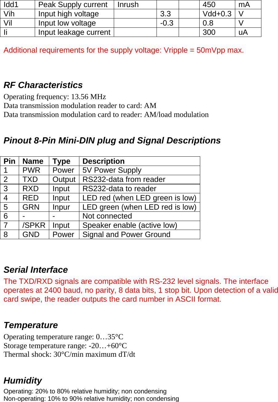 Idd1  Peak Supply current  Inrush      450  mA Vih  Input high voltage    3.3    Vdd+0.3  V Vil  Input low voltage    -0.3    0.8  V Ii  Input leakage current        300  uA  Additional requirements for the supply voltage: Vripple = 50mVpp max.   RF Characteristics Operating frequency: 13.56 MHz Data transmission modulation reader to card: AM Data transmission modulation card to reader: AM/load modulation  Pinout 8-Pin Mini-DIN plug and Signal Descriptions  Pin Name  Type  Description 1 PWR Power 5V Power Supply 2  TXD  Output RS232-data from reader 3  RXD  Input  RS232-data to reader 4  RED  Input  LED red (when LED green is low)5  GRN  Inpur  LED green (when LED red is low)6 -  -  Not connected 7  /SPKR  Input  Speaker enable (active low) 8  GND  Power  Signal and Power Ground   Serial Interface The TXD/RXD signals are compatible with RS-232 level signals. The interface operates at 2400 baud, no parity, 8 data bits, 1 stop bit. Upon detection of a valid card swipe, the reader outputs the card number in ASCII format.  Temperature Operating temperature range: 0…35°C Storage temperature range: -20…+60°C Thermal shock: 30°C/min maximum dT/dt  Humidity Operating: 20% to 80% relative humidity; non condensing Non-operating: 10% to 90% relative humidity; non condensing  