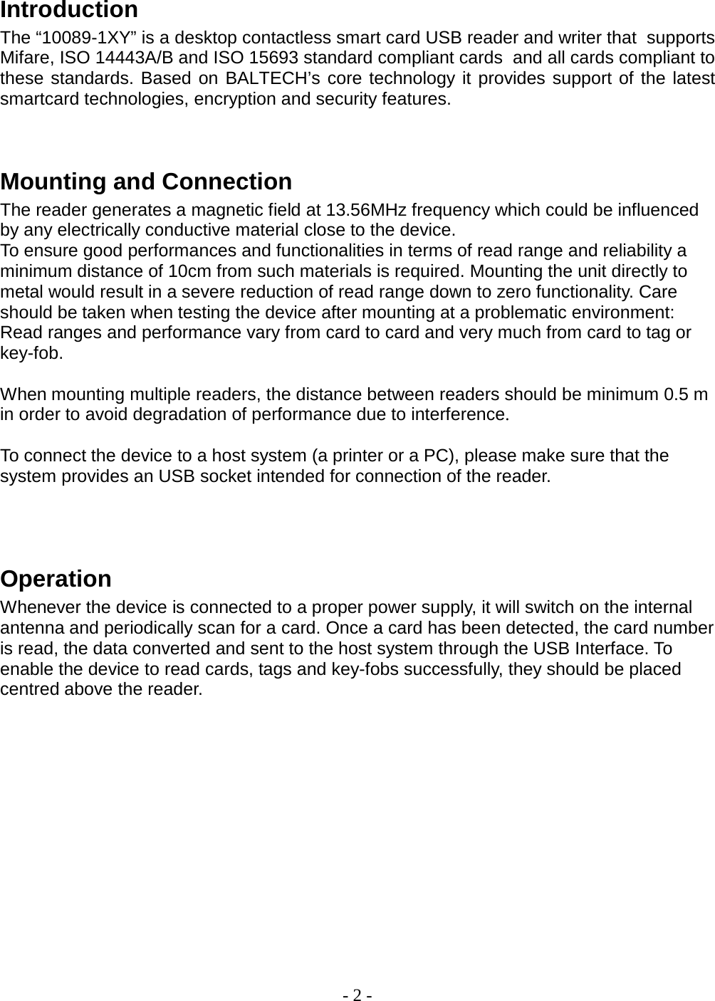 - 2 -   Introduction The “10089-1XY” is a desktop contactless smart card USB reader and writer that  supports Mifare, ISO 14443A/B and ISO 15693 standard compliant cards  and all cards compliant to these standards. Based on BALTECH’s core technology it provides support of the latest smartcard technologies, encryption and security features.    Mounting and Connection The reader generates a magnetic field at 13.56MHz frequency which could be influenced by any electrically conductive material close to the device.  To ensure good performances and functionalities in terms of read range and reliability a minimum distance of 10cm from such materials is required. Mounting the unit directly to metal would result in a severe reduction of read range down to zero functionality. Care should be taken when testing the device after mounting at a problematic environment: Read ranges and performance vary from card to card and very much from card to tag or key-fob.   When mounting multiple readers, the distance between readers should be minimum 0.5 m in order to avoid degradation of performance due to interference.   To connect the device to a host system (a printer or a PC), please make sure that the system provides an USB socket intended for connection of the reader.    Operation Whenever the device is connected to a proper power supply, it will switch on the internal antenna and periodically scan for a card. Once a card has been detected, the card number is read, the data converted and sent to the host system through the USB Interface. To enable the device to read cards, tags and key-fobs successfully, they should be placed centred above the reader.               