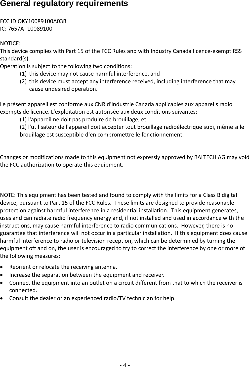 - 4 -  General regulatory requirements  FCC ID OKY10089100A03B IC: 7657A- 10089100   NOTICE: This device complies with Part 15 of the FCC Rules and with Industry Canada licence-exempt RSS standard(s). Operation is subject to the following two conditions: (1) this device may not cause harmful interference, and  (2) this device must accept any interference received, including interference that may cause undesired operation.  Le présent appareil est conforme aux CNR d&apos;Industrie Canada applicables aux appareils radio exempts de licence. L&apos;exploitation est autorisée aux deux conditions suivantes: (1) l&apos;appareil ne doit pas produire de brouillage, et  (2) l&apos;utilisateur de l&apos;appareil doit accepter tout brouillage radioélectrique subi, même si le brouillage est susceptible d&apos;en compromettre le fonctionnement.   Changes or modifications made to this equipment not expressly approved by BALTECH AG may void the FCC authorization to operate this equipment.    NOTE: This equipment has been tested and found to comply with the limits for a Class B digital device, pursuant to Part 15 of the FCC Rules.  These limits are designed to provide reasonable protection against harmful interference in a residential installation.  This equipment generates, uses and can radiate radio frequency energy and, if not installed and used in accordance with the instructions, may cause harmful interference to radio communications.  However, there is no guarantee that interference will not occur in a particular installation.  If this equipment does cause harmful interference to radio or television reception, which can be determined by turning the equipment off and on, the user is encouraged to try to correct the interference by one or more of the following measures: • Reorient or relocate the receiving antenna. • Increase the separation between the equipment and receiver. • Connect the equipment into an outlet on a circuit different from that to which the receiver is connected. • Consult the dealer or an experienced radio/TV technician for help.    