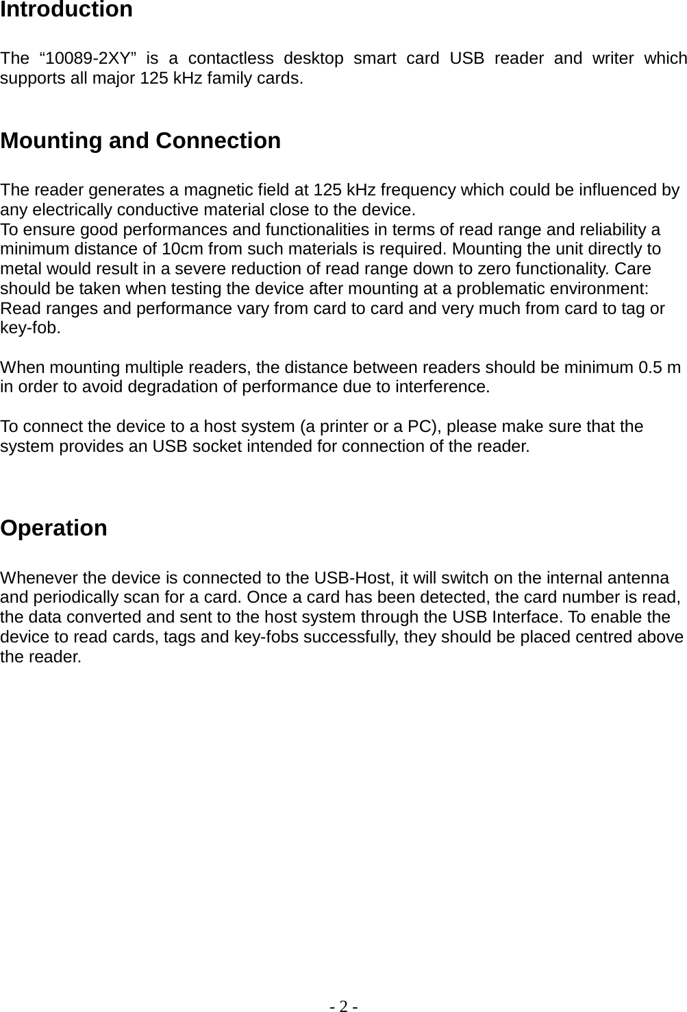 - 2 -  Introduction The  “10089-2XY”  is a contactless desktop  smart card  USB  reader and writer which supports all major 125 kHz family cards.   Mounting and Connection The reader generates a magnetic field at 125 kHz frequency which could be influenced by any electrically conductive material close to the device.  To ensure good performances and functionalities in terms of read range and reliability a minimum distance of 10cm from such materials is required. Mounting the unit directly to metal would result in a severe reduction of read range down to zero functionality. Care should be taken when testing the device after mounting at a problematic environment: Read ranges and performance vary from card to card and very much from card to tag or key-fob.   When mounting multiple readers, the distance between readers should be minimum 0.5 m in order to avoid degradation of performance due to interference.   To connect the device to a host system (a printer or a PC), please make sure that the system provides an USB socket intended for connection of the reader.    Operation Whenever the device is connected to the USB-Host, it will switch on the internal antenna and periodically scan for a card. Once a card has been detected, the card number is read, the data converted and sent to the host system through the USB Interface. To enable the device to read cards, tags and key-fobs successfully, they should be placed centred above the reader.                 