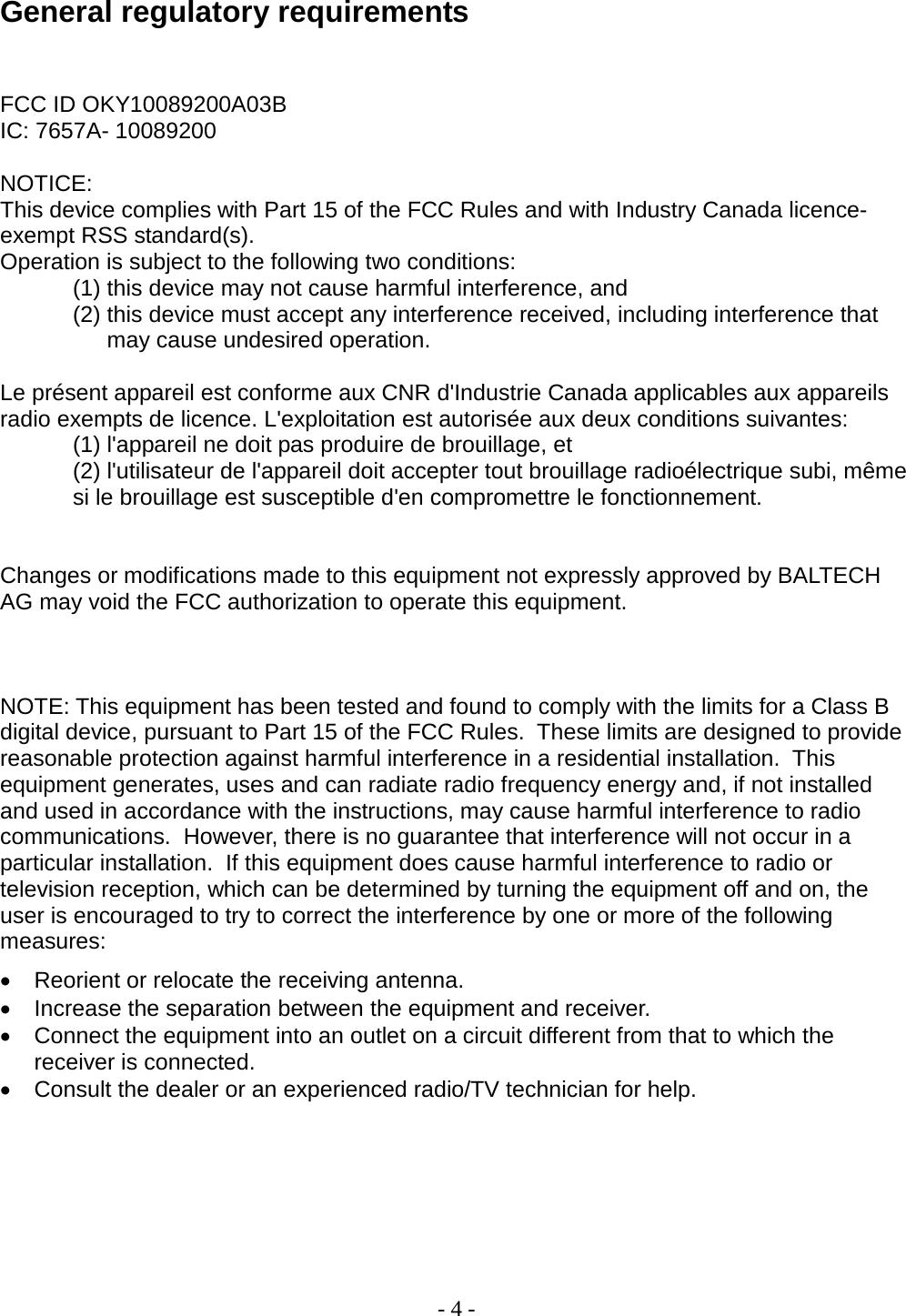 - 4 -   General regulatory requirements  FCC ID OKY10089200A03B IC: 7657A- 10089200   NOTICE: This device complies with Part 15 of the FCC Rules and with Industry Canada licence-exempt RSS standard(s). Operation is subject to the following two conditions: (1) this device may not cause harmful interference, and  (2) this device must accept any interference received, including interference that may cause undesired operation.  Le présent appareil est conforme aux CNR d&apos;Industrie Canada applicables aux appareils radio exempts de licence. L&apos;exploitation est autorisée aux deux conditions suivantes: (1) l&apos;appareil ne doit pas produire de brouillage, et  (2) l&apos;utilisateur de l&apos;appareil doit accepter tout brouillage radioélectrique subi, même si le brouillage est susceptible d&apos;en compromettre le fonctionnement.   Changes or modifications made to this equipment not expressly approved by BALTECH AG may void the FCC authorization to operate this equipment.    NOTE: This equipment has been tested and found to comply with the limits for a Class B digital device, pursuant to Part 15 of the FCC Rules.  These limits are designed to provide reasonable protection against harmful interference in a residential installation.  This equipment generates, uses and can radiate radio frequency energy and, if not installed and used in accordance with the instructions, may cause harmful interference to radio communications.  However, there is no guarantee that interference will not occur in a particular installation.  If this equipment does cause harmful interference to radio or television reception, which can be determined by turning the equipment off and on, the user is encouraged to try to correct the interference by one or more of the following measures: • Reorient or relocate the receiving antenna. • Increase the separation between the equipment and receiver. • Connect the equipment into an outlet on a circuit different from that to which the receiver is connected. • Consult the dealer or an experienced radio/TV technician for help.       