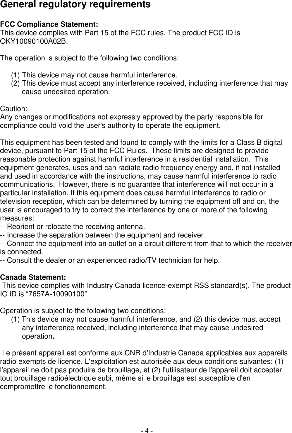  - 4 -  General regulatory requirements  FCC Compliance Statement: This device complies with Part 15 of the FCC rules. The product FCC ID is OKY10090100A02B.   The operation is subject to the following two conditions:   (1) This device may not cause harmful interference. (2) This device must accept any interference received, including interference that may cause undesired operation.  Caution: Any changes or modifications not expressly approved by the party responsible for compliance could void the user&apos;s authority to operate the equipment.  This equipment has been tested and found to comply with the limits for a Class B digital device, pursuant to Part 15 of the FCC Rules.  These limits are designed to provide reasonable protection against harmful interference in a residential installation.  This equipment generates, uses and can radiate radio frequency energy and, if not installed and used in accordance with the instructions, may cause harmful interference to radio communications.  However, there is no guarantee that interference will not occur in a particular installation. If this equipment does cause harmful interference to radio or television reception, which can be determined by turning the equipment off and on, the user is encouraged to try to correct the interference by one or more of the following measures:  -- Reorient or relocate the receiving antenna.  -- Increase the separation between the equipment and receiver.  -- Connect the equipment into an outlet on a circuit different from that to which the receiver is connected.  -- Consult the dealer or an experienced radio/TV technician for help.   Canada Statement:  This device complies with Industry Canada licence-exempt RSS standard(s). The product IC ID is “7657A-10090100”.  Operation is subject to the following two conditions: (1) This device may not cause harmful interference, and (2) this device must accept any interference received, including interference that may cause undesired operation.    Le présent appareil est conforme aux CNR d&apos;Industrie Canada applicables aux appareils radio exempts de licence. L&apos;exploitation est autorisée aux deux conditions suivantes: (1) l&apos;appareil ne doit pas produire de brouillage, et (2) l&apos;utilisateur de l&apos;appareil doit accepter tout brouillage radioélectrique subi, même si le brouillage est susceptible d&apos;en compromettre le fonctionnement.    