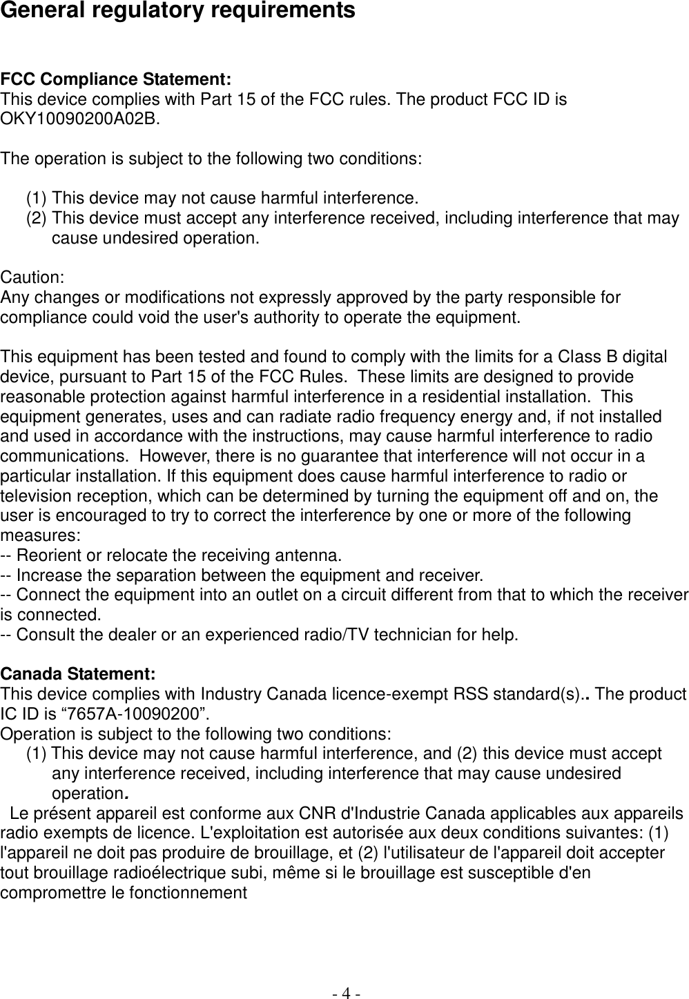  - 4 -   General regulatory requirements  FCC Compliance Statement: This device complies with Part 15 of the FCC rules. The product FCC ID is OKY10090200A02B.   The operation is subject to the following two conditions:   (1) This device may not cause harmful interference. (2) This device must accept any interference received, including interference that may cause undesired operation.  Caution: Any changes or modifications not expressly approved by the party responsible for compliance could void the user&apos;s authority to operate the equipment.  This equipment has been tested and found to comply with the limits for a Class B digital device, pursuant to Part 15 of the FCC Rules.  These limits are designed to provide reasonable protection against harmful interference in a residential installation.  This equipment generates, uses and can radiate radio frequency energy and, if not installed and used in accordance with the instructions, may cause harmful interference to radio communications.  However, there is no guarantee that interference will not occur in a particular installation. If this equipment does cause harmful interference to radio or television reception, which can be determined by turning the equipment off and on, the user is encouraged to try to correct the interference by one or more of the following measures:  -- Reorient or relocate the receiving antenna.  -- Increase the separation between the equipment and receiver.  -- Connect the equipment into an outlet on a circuit different from that to which the receiver is connected.  -- Consult the dealer or an experienced radio/TV technician for help.   Canada Statement: This device complies with Industry Canada licence-exempt RSS standard(s).. The product IC ID is “7657A-10090200”.  Operation is subject to the following two conditions: (1) This device may not cause harmful interference, and (2) this device must accept any interference received, including interference that may cause undesired operation.   Le présent appareil est conforme aux CNR d&apos;Industrie Canada applicables aux appareils radio exempts de licence. L&apos;exploitation est autorisée aux deux conditions suivantes: (1) l&apos;appareil ne doit pas produire de brouillage, et (2) l&apos;utilisateur de l&apos;appareil doit accepter tout brouillage radioélectrique subi, même si le brouillage est susceptible d&apos;en compromettre le fonctionnement      