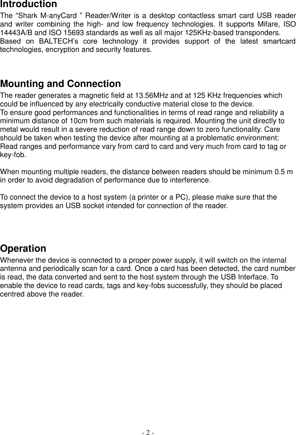  - 2 -  Introduction The “Shark M-anyCard ” Reader/Writer is a desktop contactless smart card  USB reader and  writer  combining  the  high-  and  low frequency technologies.  It  supports  Mifare,  ISO 14443A/B and ISO 15693 standards as well as all major 125KHz-based transponders.  Based  on  BALTECH’s  core  technology  it  provides  support  of  the  latest  smartcard technologies, encryption and security features.    Mounting and Connection The reader generates a magnetic field at 13.56MHz and at 125 KHz frequencies which could be influenced by any electrically conductive material close to the device.  To ensure good performances and functionalities in terms of read range and reliability a minimum distance of 10cm from such materials is required. Mounting the unit directly to metal would result in a severe reduction of read range down to zero functionality. Care should be taken when testing the device after mounting at a problematic environment: Read ranges and performance vary from card to card and very much from card to tag or key-fob.   When mounting multiple readers, the distance between readers should be minimum 0.5 m in order to avoid degradation of performance due to interference.   To connect the device to a host system (a printer or a PC), please make sure that the system provides an USB socket intended for connection of the reader.    Operation Whenever the device is connected to a proper power supply, it will switch on the internal antenna and periodically scan for a card. Once a card has been detected, the card number is read, the data converted and sent to the host system through the USB Interface. To enable the device to read cards, tags and key-fobs successfully, they should be placed centred above the reader.                