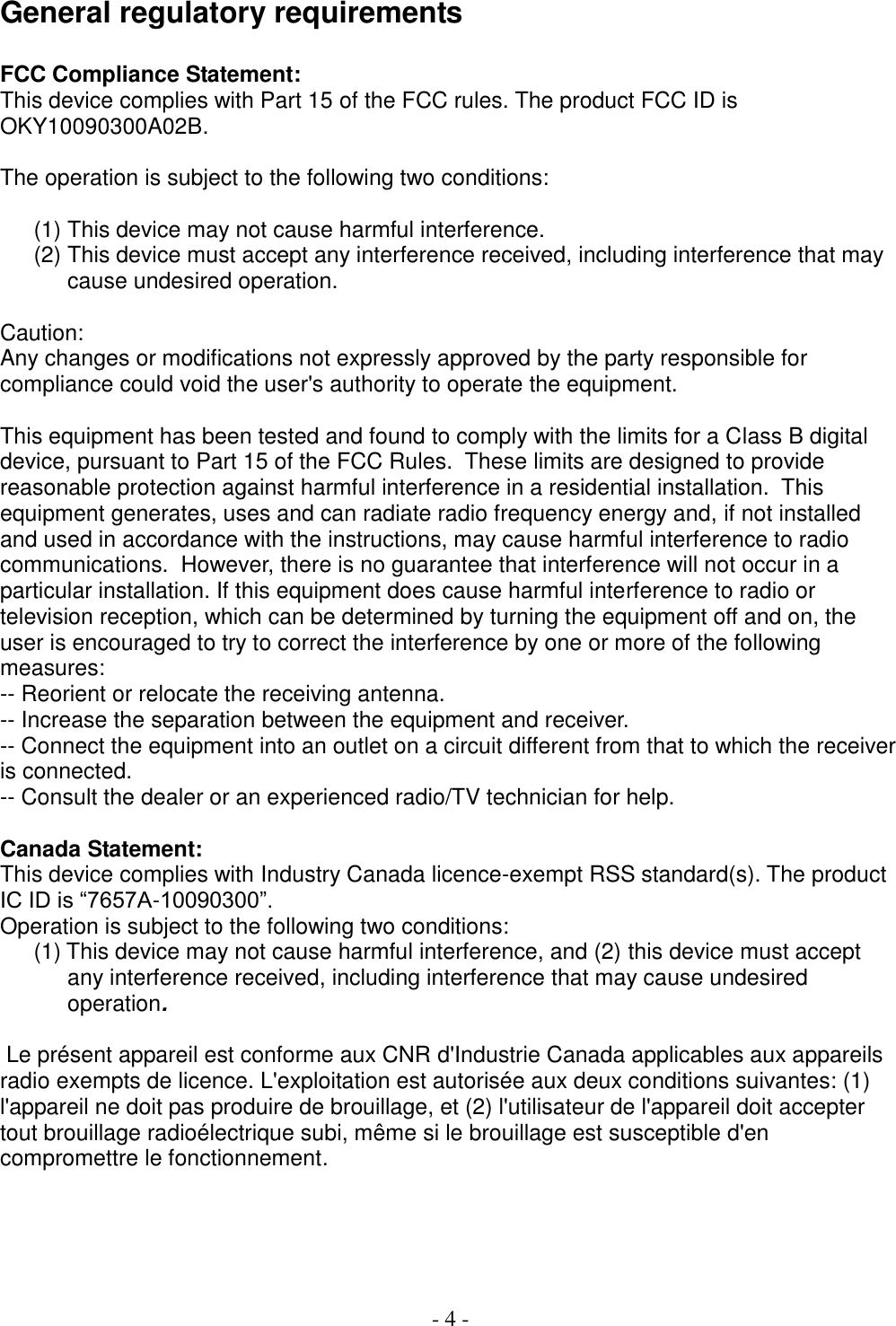  - 4 -  General regulatory requirements  FCC Compliance Statement: This device complies with Part 15 of the FCC rules. The product FCC ID is OKY10090300A02B.   The operation is subject to the following two conditions:   (1) This device may not cause harmful interference. (2) This device must accept any interference received, including interference that may cause undesired operation.  Caution: Any changes or modifications not expressly approved by the party responsible for compliance could void the user&apos;s authority to operate the equipment.  This equipment has been tested and found to comply with the limits for a Class B digital device, pursuant to Part 15 of the FCC Rules.  These limits are designed to provide reasonable protection against harmful interference in a residential installation.  This equipment generates, uses and can radiate radio frequency energy and, if not installed and used in accordance with the instructions, may cause harmful interference to radio communications.  However, there is no guarantee that interference will not occur in a particular installation. If this equipment does cause harmful interference to radio or television reception, which can be determined by turning the equipment off and on, the user is encouraged to try to correct the interference by one or more of the following measures:  -- Reorient or relocate the receiving antenna.  -- Increase the separation between the equipment and receiver.  -- Connect the equipment into an outlet on a circuit different from that to which the receiver is connected.  -- Consult the dealer or an experienced radio/TV technician for help.   Canada Statement: This device complies with Industry Canada licence-exempt RSS standard(s). The product IC ID is “7657A-10090300”.  Operation is subject to the following two conditions: (1) This device may not cause harmful interference, and (2) this device must accept any interference received, including interference that may cause undesired operation.    Le présent appareil est conforme aux CNR d&apos;Industrie Canada applicables aux appareils radio exempts de licence. L&apos;exploitation est autorisée aux deux conditions suivantes: (1) l&apos;appareil ne doit pas produire de brouillage, et (2) l&apos;utilisateur de l&apos;appareil doit accepter tout brouillage radioélectrique subi, même si le brouillage est susceptible d&apos;en compromettre le fonctionnement.      