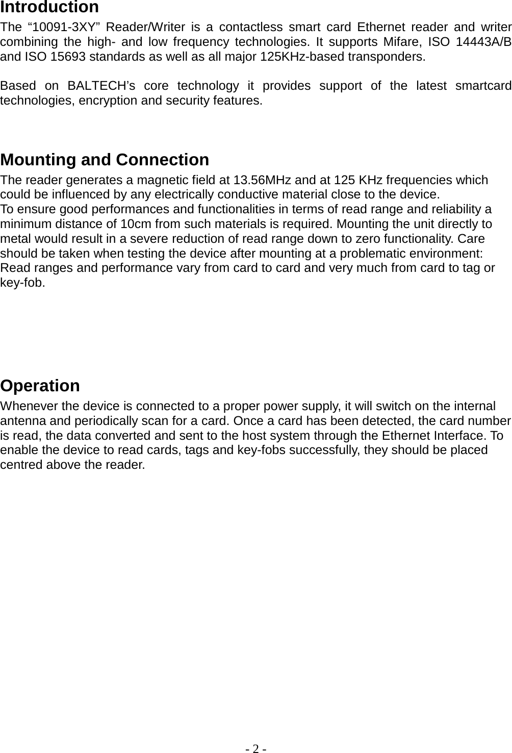 - 2 -  Introduction The  “10091-3XY”  Reader/Writer is a contactless smart card Ethernet  reader and writer combining the high-  and low frequency technologies. It supports Mifare,  ISO 14443A/B and ISO 15693 standards as well as all major 125KHz-based transponders.     Based on BALTECH’s core technology it provides support of the latest smartcard technologies, encryption and security features.    Mounting and Connection The reader generates a magnetic field at 13.56MHz and at 125 KHz frequencies which could be influenced by any electrically conductive material close to the device.  To ensure good performances and functionalities in terms of read range and reliability a minimum distance of 10cm from such materials is required. Mounting the unit directly to metal would result in a severe reduction of read range down to zero functionality. Care should be taken when testing the device after mounting at a problematic environment: Read ranges and performance vary from card to card and very much from card to tag or key-fob.       Operation Whenever the device is connected to a proper power supply, it will switch on the internal antenna and periodically scan for a card. Once a card has been detected, the card number is read, the data converted and sent to the host system through the Ethernet Interface. To enable the device to read cards, tags and key-fobs successfully, they should be placed centred above the reader.                   