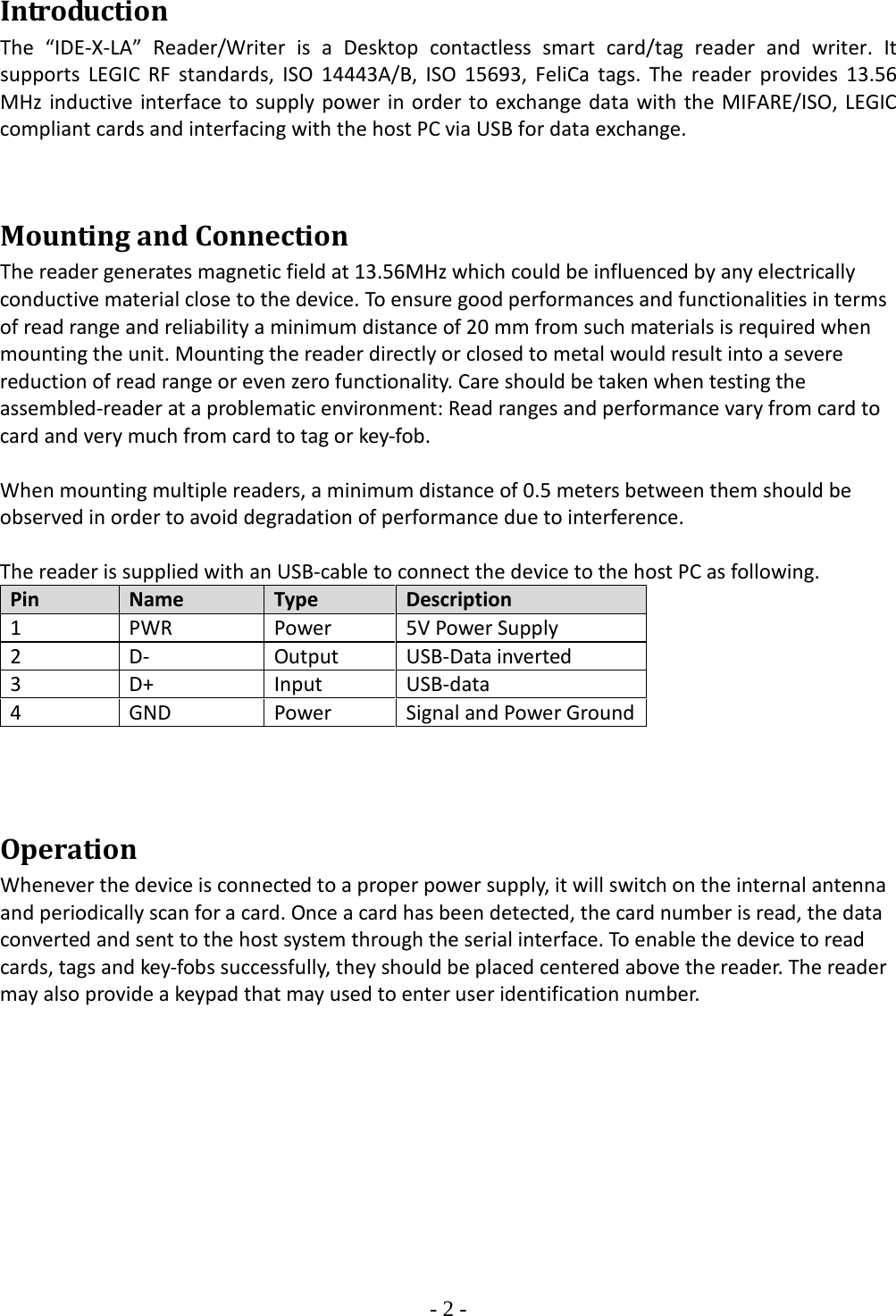 - 2 -  Introduction The  “IDE-X-LA”  Reader/Writer is a Desktop contactless smart card/tag reader and writer.  It supports  LEGIC RF standards, ISO 14443A/B, ISO 15693, FeliCa tags.  The reader provides 13.56 MHz inductive interface to supply power in order to exchange data with the MIFARE/ISO, LEGIC compliant cards and interfacing with the host PC via USB for data exchange.    Mounting and Connection The reader generates magnetic field at 13.56MHz which could be influenced by any electrically conductive material close to the device. To ensure good performances and functionalities in terms of read range and reliability a minimum distance of 20 mm from such materials is required when mounting the unit. Mounting the reader directly or closed to metal would result into a severe reduction of read range or even zero functionality. Care should be taken when testing the assembled-reader at a problematic environment: Read ranges and performance vary from card to card and very much from card to tag or key-fob.   When mounting multiple readers, a minimum distance of 0.5 meters between them should be observed in order to avoid degradation of performance due to interference.   The reader is supplied with an USB-cable to connect the device to the host PC as following.  Pin Name Type Description 1 PWR Power 5V Power Supply 2 D- Output USB-Data inverted 3 D+ Input USB-data 4 GND Power Signal and Power Ground    Operation Whenever the device is connected to a proper power supply, it will switch on the internal antenna and periodically scan for a card. Once a card has been detected, the card number is read, the data converted and sent to the host system through the serial interface. To enable the device to read cards, tags and key-fobs successfully, they should be placed centered above the reader. The reader may also provide a keypad that may used to enter user identification number.          