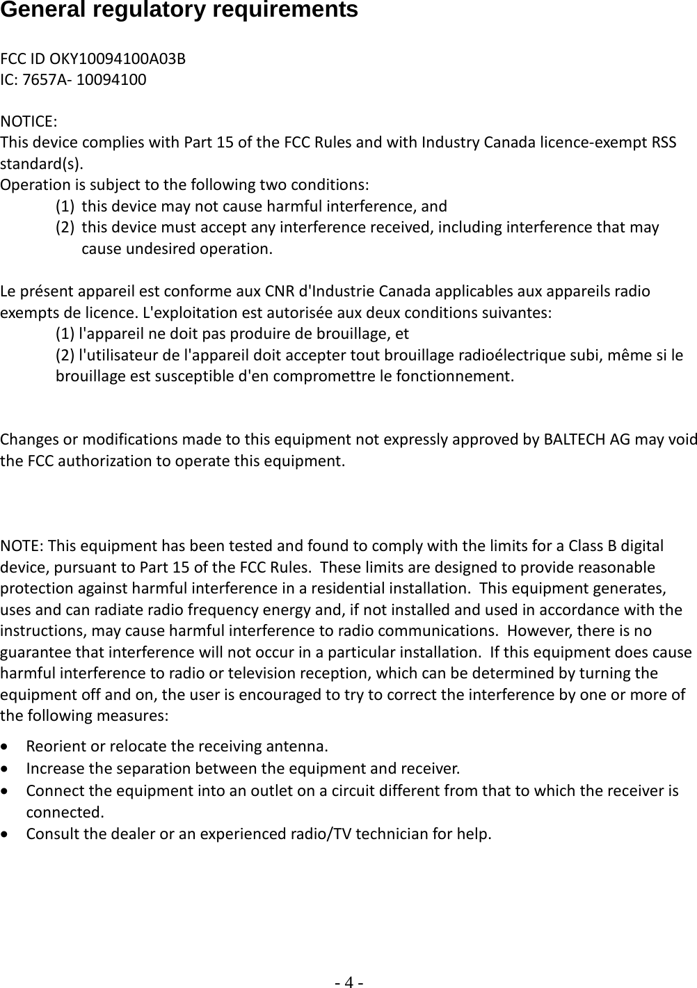 - 4 -   General regulatory requirements  FCC ID OKY10094100A03B IC: 7657A- 10094100   NOTICE: This device complies with Part 15 of the FCC Rules and with Industry Canada licence-exempt RSS standard(s). Operation is subject to the following two conditions: (1) this device may not cause harmful interference, and  (2) this device must accept any interference received, including interference that may cause undesired operation.  Le présent appareil est conforme aux CNR d&apos;Industrie Canada applicables aux appareils radio exempts de licence. L&apos;exploitation est autorisée aux deux conditions suivantes: (1) l&apos;appareil ne doit pas produire de brouillage, et  (2) l&apos;utilisateur de l&apos;appareil doit accepter tout brouillage radioélectrique subi, même si le brouillage est susceptible d&apos;en compromettre le fonctionnement.   Changes or modifications made to this equipment not expressly approved by BALTECH AG may void the FCC authorization to operate this equipment.    NOTE: This equipment has been tested and found to comply with the limits for a Class B digital device, pursuant to Part 15 of the FCC Rules.  These limits are designed to provide reasonable protection against harmful interference in a residential installation.  This equipment generates, uses and can radiate radio frequency energy and, if not installed and used in accordance with the instructions, may cause harmful interference to radio communications.  However, there is no guarantee that interference will not occur in a particular installation.  If this equipment does cause harmful interference to radio or television reception, which can be determined by turning the equipment off and on, the user is encouraged to try to correct the interference by one or more of the following measures: • Reorient or relocate the receiving antenna. • Increase the separation between the equipment and receiver. • Connect the equipment into an outlet on a circuit different from that to which the receiver is connected. • Consult the dealer or an experienced radio/TV technician for help.   