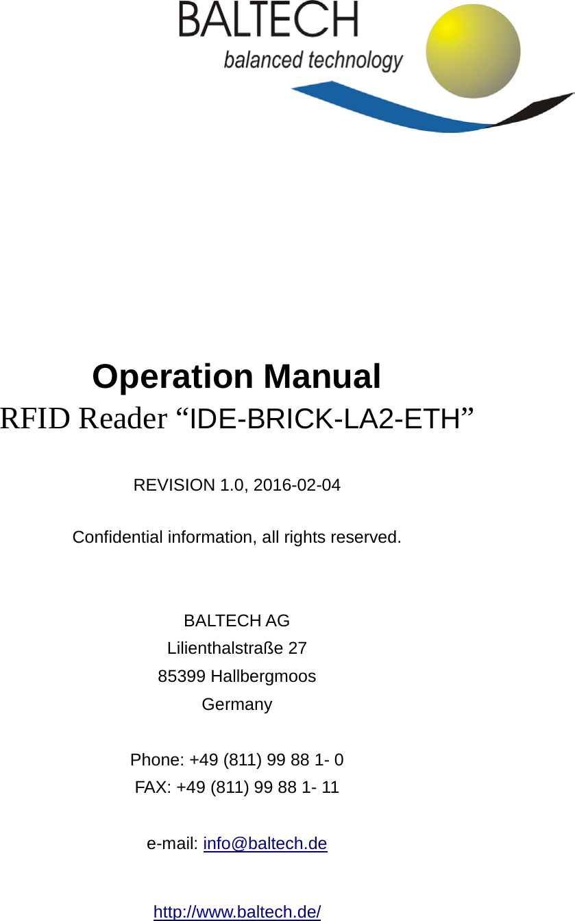          Operation Manual RFID Reader “IDE-BRICK-LA2-ETH”    REVISION 1.0, 2016-02-04  Confidential information, all rights reserved.   BALTECH AG Lilienthalstraße 27 85399 Hallbergmoos Germany  Phone: +49 (811) 99 88 1- 0 FAX: +49 (811) 99 88 1- 11  e-mail: info@baltech.de  http://www.baltech.de/  