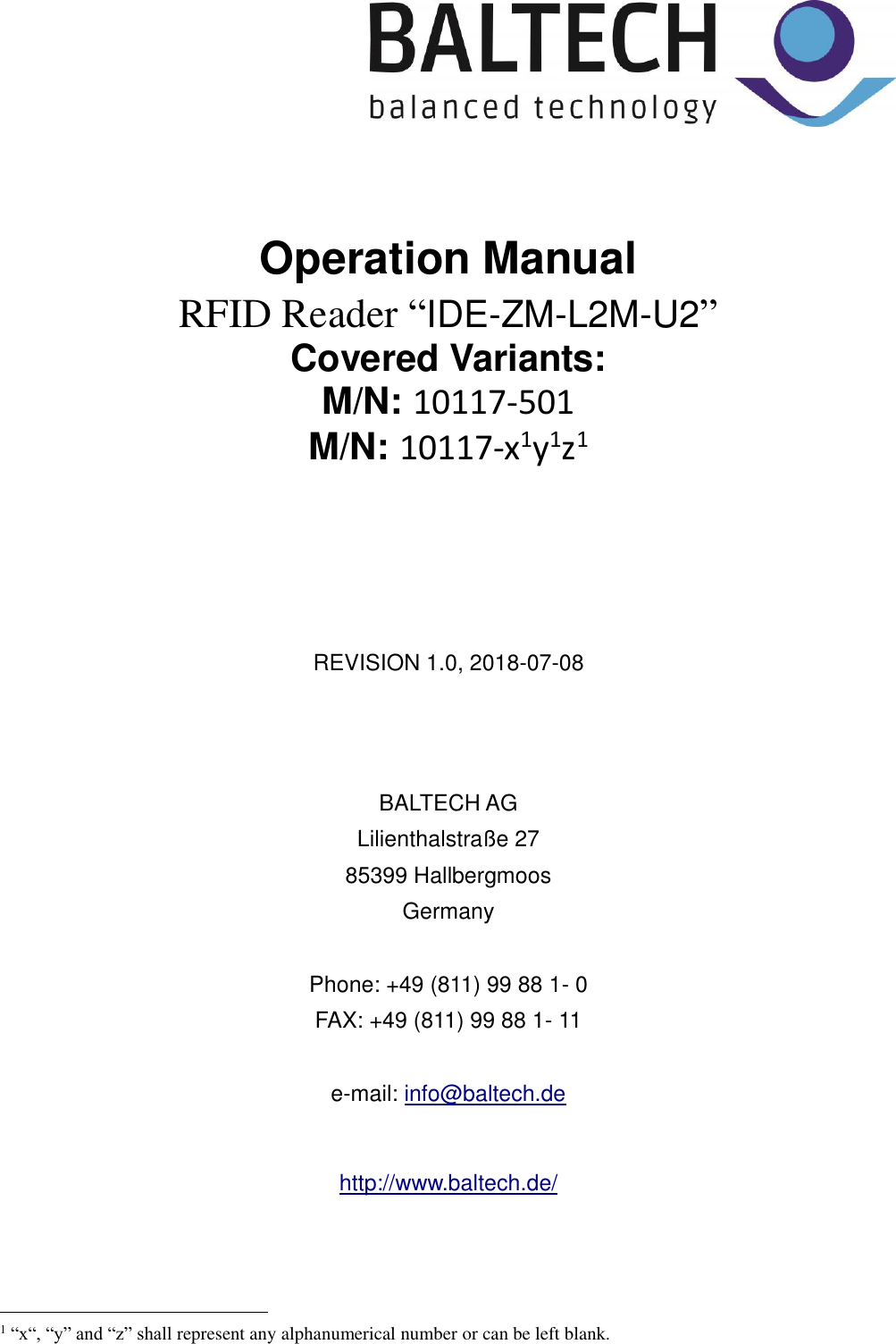       Operation Manual RFID Reader “IDE-ZM-L2M-U2”  Covered Variants: M/N: 10117-501 M/N: 10117-x1y1z1       REVISION 1.0, 2018-07-08    BALTECH AG Lilienthalstraße 27 85399 Hallbergmoos Germany  Phone: +49 (811) 99 88 1- 0 FAX: +49 (811) 99 88 1- 11  e-mail: info@baltech.de  http://www.baltech.de/                                                     1 “x“, “y” and “z” shall represent any alphanumerical number or can be left blank.  