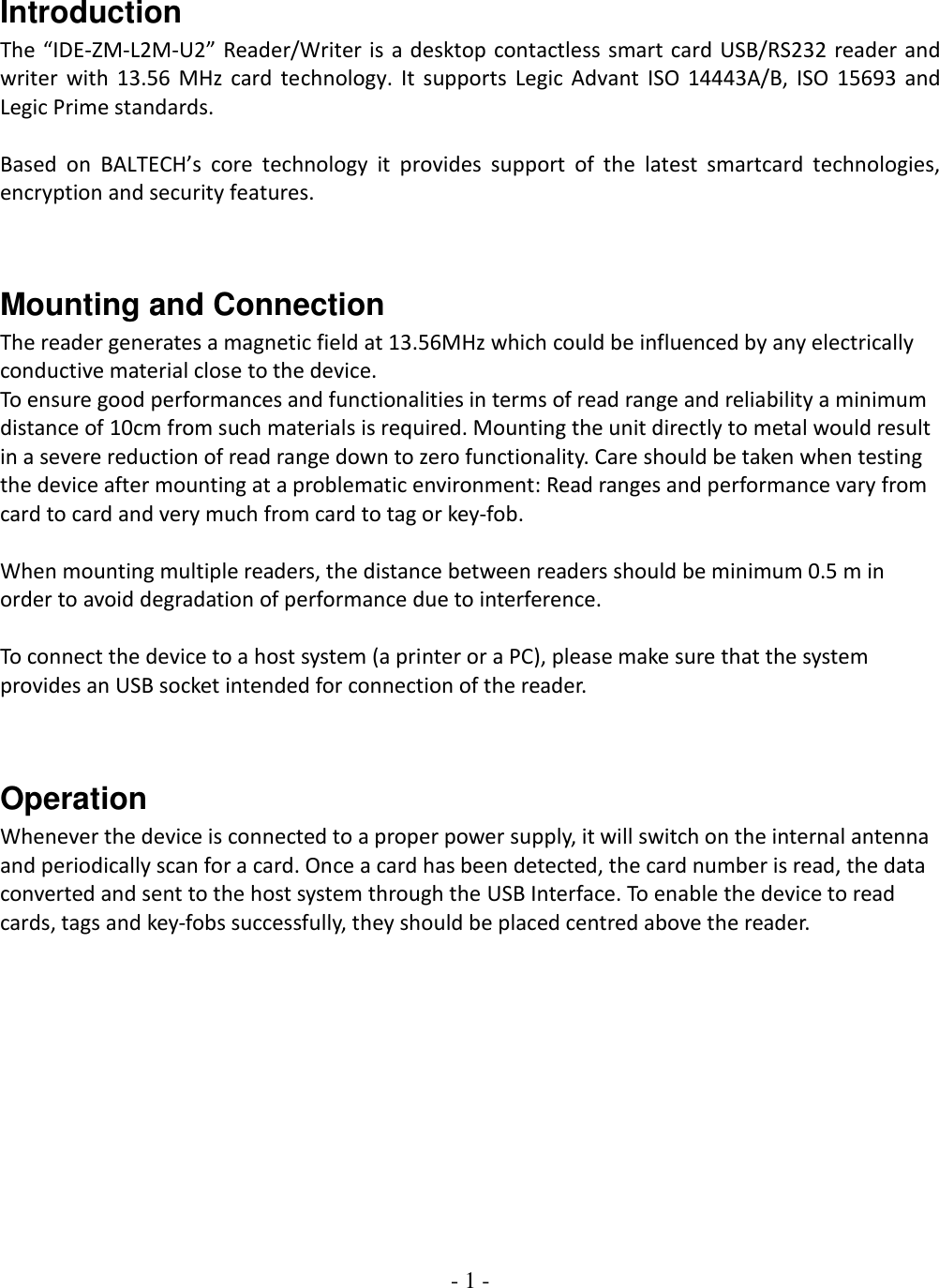 - 1 -    Introduction The “IDE-ZM-L2M-U2” Reader/Writer is a desktop contactless smart card USB/RS232 reader and writer with 13.56 MHz card technology. It supports Legic Advant ISO 14443A/B, ISO  15693 and Legic Prime standards.   Based  on  BALTECH’s  core  technology  it  provides  support  of  the  latest  smartcard  technologies, encryption and security features.    Mounting and Connection The reader generates a magnetic field at 13.56MHz which could be influenced by any electrically conductive material close to the device.  To ensure good performances and functionalities in terms of read range and reliability a minimum distance of 10cm from such materials is required. Mounting the unit directly to metal would result in a severe reduction of read range down to zero functionality. Care should be taken when testing the device after mounting at a problematic environment: Read ranges and performance vary from card to card and very much from card to tag or key-fob.   When mounting multiple readers, the distance between readers should be minimum 0.5 m in order to avoid degradation of performance due to interference.   To connect the device to a host system (a printer or a PC), please make sure that the system provides an USB socket intended for connection of the reader.   Operation Whenever the device is connected to a proper power supply, it will switch on the internal antenna and periodically scan for a card. Once a card has been detected, the card number is read, the data converted and sent to the host system through the USB Interface. To enable the device to read cards, tags and key-fobs successfully, they should be placed centred above the reader.             