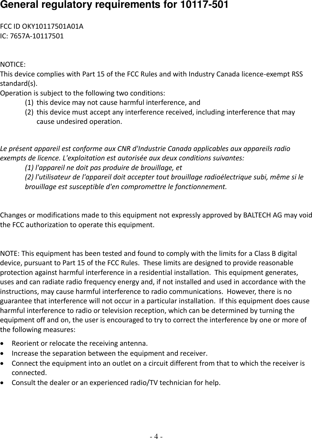 - 4 -   General regulatory requirements for 10117-501    FCC ID OKY10117501A01A IC: 7657A-10117501   NOTICE: This device complies with Part 15 of the FCC Rules and with Industry Canada licence-exempt RSS standard(s). Operation is subject to the following two conditions: (1) this device may not cause harmful interference, and  (2) this device must accept any interference received, including interference that may cause undesired operation.   Le présent appareil est conforme aux CNR d&apos;Industrie Canada applicables aux appareils radio exempts de licence. L&apos;exploitation est autorisée aux deux conditions suivantes: (1) l&apos;appareil ne doit pas produire de brouillage, et  (2) l&apos;utilisateur de l&apos;appareil doit accepter tout brouillage radioélectrique subi, même si le brouillage est susceptible d&apos;en compromettre le fonctionnement.   Changes or modifications made to this equipment not expressly approved by BALTECH AG may void the FCC authorization to operate this equipment.   NOTE: This equipment has been tested and found to comply with the limits for a Class B digital device, pursuant to Part 15 of the FCC Rules.  These limits are designed to provide reasonable protection against harmful interference in a residential installation.  This equipment generates, uses and can radiate radio frequency energy and, if not installed and used in accordance with the instructions, may cause harmful interference to radio communications.  However, there is no guarantee that interference will not occur in a particular installation.  If this equipment does cause harmful interference to radio or television reception, which can be determined by turning the equipment off and on, the user is encouraged to try to correct the interference by one or more of the following measures: • Reorient or relocate the receiving antenna. • Increase the separation between the equipment and receiver. • Connect the equipment into an outlet on a circuit different from that to which the receiver is connected. • Consult the dealer or an experienced radio/TV technician for help.   