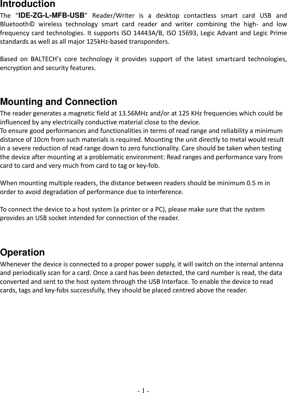 - 1 -    Introduction The  “IDE-ZG-L-MFB-USB”  Reader/Writer  is  a  desktop  contactless  smart  card  USB  and Bluetooth©  wireless  technology  smart  card  reader  and  writer  combining  the  high-  and  low frequency card technologies. It supports ISO 14443A/B, ISO 15693, Legic Advant and Legic Prime standards as well as all major 125kHz-based transponders.    Based  on  BALTECH’s  core  technology  it  provides  support  of  the  latest  smartcard  technologies, encryption and security features.    Mounting and Connection The reader generates a magnetic field at 13.56MHz and/or at 125 KHz frequencies which could be influenced by any electrically conductive material close to the device.  To ensure good performances and functionalities in terms of read range and reliability a minimum distance of 10cm from such materials is required. Mounting the unit directly to metal would result in a severe reduction of read range down to zero functionality. Care should be taken when testing the device after mounting at a problematic environment: Read ranges and performance vary from card to card and very much from card to tag or key-fob.   When mounting multiple readers, the distance between readers should be minimum 0.5 m in order to avoid degradation of performance due to interference.   To connect the device to a host system (a printer or a PC), please make sure that the system provides an USB socket intended for connection of the reader.   Operation Whenever the device is connected to a proper power supply, it will switch on the internal antenna and periodically scan for a card. Once a card has been detected, the card number is read, the data converted and sent to the host system through the USB Interface. To enable the device to read cards, tags and key-fobs successfully, they should be placed centred above the reader.            