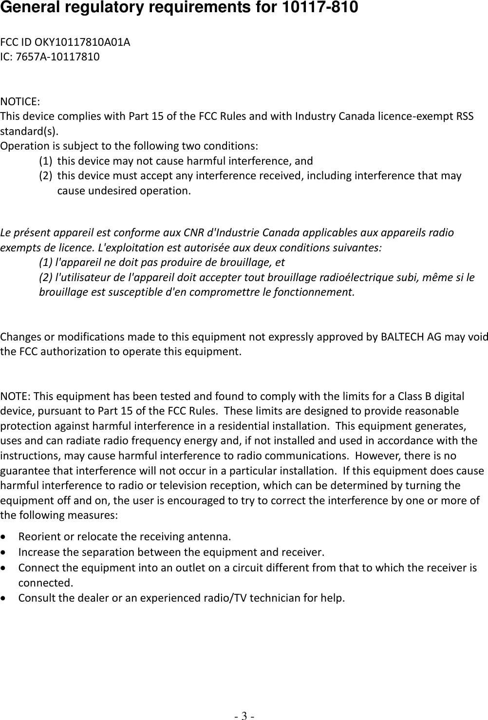 - 3 -  General regulatory requirements for 10117-810    FCC ID OKY10117810A01A IC: 7657A-10117810   NOTICE: This device complies with Part 15 of the FCC Rules and with Industry Canada licence-exempt RSS standard(s). Operation is subject to the following two conditions: (1) this device may not cause harmful interference, and  (2) this device must accept any interference received, including interference that may cause undesired operation.   Le présent appareil est conforme aux CNR d&apos;Industrie Canada applicables aux appareils radio exempts de licence. L&apos;exploitation est autorisée aux deux conditions suivantes: (1) l&apos;appareil ne doit pas produire de brouillage, et  (2) l&apos;utilisateur de l&apos;appareil doit accepter tout brouillage radioélectrique subi, même si le brouillage est susceptible d&apos;en compromettre le fonctionnement.   Changes or modifications made to this equipment not expressly approved by BALTECH AG may void the FCC authorization to operate this equipment.   NOTE: This equipment has been tested and found to comply with the limits for a Class B digital device, pursuant to Part 15 of the FCC Rules.  These limits are designed to provide reasonable protection against harmful interference in a residential installation.  This equipment generates, uses and can radiate radio frequency energy and, if not installed and used in accordance with the instructions, may cause harmful interference to radio communications.  However, there is no guarantee that interference will not occur in a particular installation.  If this equipment does cause harmful interference to radio or television reception, which can be determined by turning the equipment off and on, the user is encouraged to try to correct the interference by one or more of the following measures: • Reorient or relocate the receiving antenna. • Increase the separation between the equipment and receiver. • Connect the equipment into an outlet on a circuit different from that to which the receiver is connected. • Consult the dealer or an experienced radio/TV technician for help.   