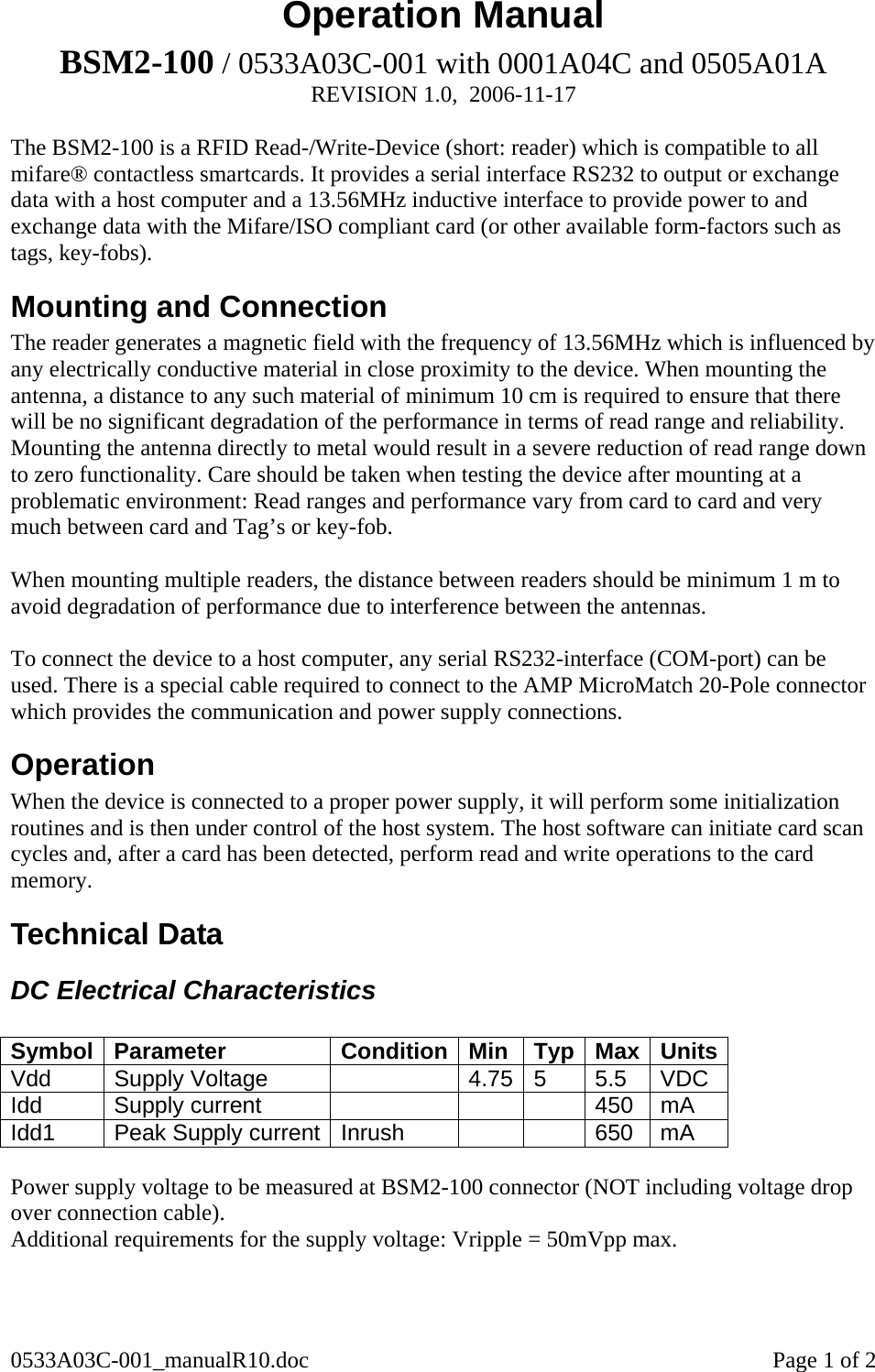 0533A03C-001_manualR10.doc    Page 1 of 2 Operation Manual BSM2-100 / 0533A03C-001 with 0001A04C and 0505A01A  REVISION 1.0,  2006-11-17  The BSM2-100 is a RFID Read-/Write-Device (short: reader) which is compatible to all mifare® contactless smartcards. It provides a serial interface RS232 to output or exchange data with a host computer and a 13.56MHz inductive interface to provide power to and exchange data with the Mifare/ISO compliant card (or other available form-factors such as tags, key-fobs).  Mounting and Connection The reader generates a magnetic field with the frequency of 13.56MHz which is influenced by any electrically conductive material in close proximity to the device. When mounting the antenna, a distance to any such material of minimum 10 cm is required to ensure that there will be no significant degradation of the performance in terms of read range and reliability. Mounting the antenna directly to metal would result in a severe reduction of read range down to zero functionality. Care should be taken when testing the device after mounting at a problematic environment: Read ranges and performance vary from card to card and very much between card and Tag’s or key-fob.   When mounting multiple readers, the distance between readers should be minimum 1 m to avoid degradation of performance due to interference between the antennas.   To connect the device to a host computer, any serial RS232-interface (COM-port) can be used. There is a special cable required to connect to the AMP MicroMatch 20-Pole connector which provides the communication and power supply connections.  Operation When the device is connected to a proper power supply, it will perform some initialization routines and is then under control of the host system. The host software can initiate card scan cycles and, after a card has been detected, perform read and write operations to the card memory.  Technical Data DC Electrical Characteristics  Symbol Parameter  Condition Min  Typ Max Units Vdd   Supply Voltage    4.75 5  5.5  VDC Idd Supply current      450 mA Idd1  Peak Supply current  Inrush      650  mA  Power supply voltage to be measured at BSM2-100 connector (NOT including voltage drop over connection cable). Additional requirements for the supply voltage: Vripple = 50mVpp max.   