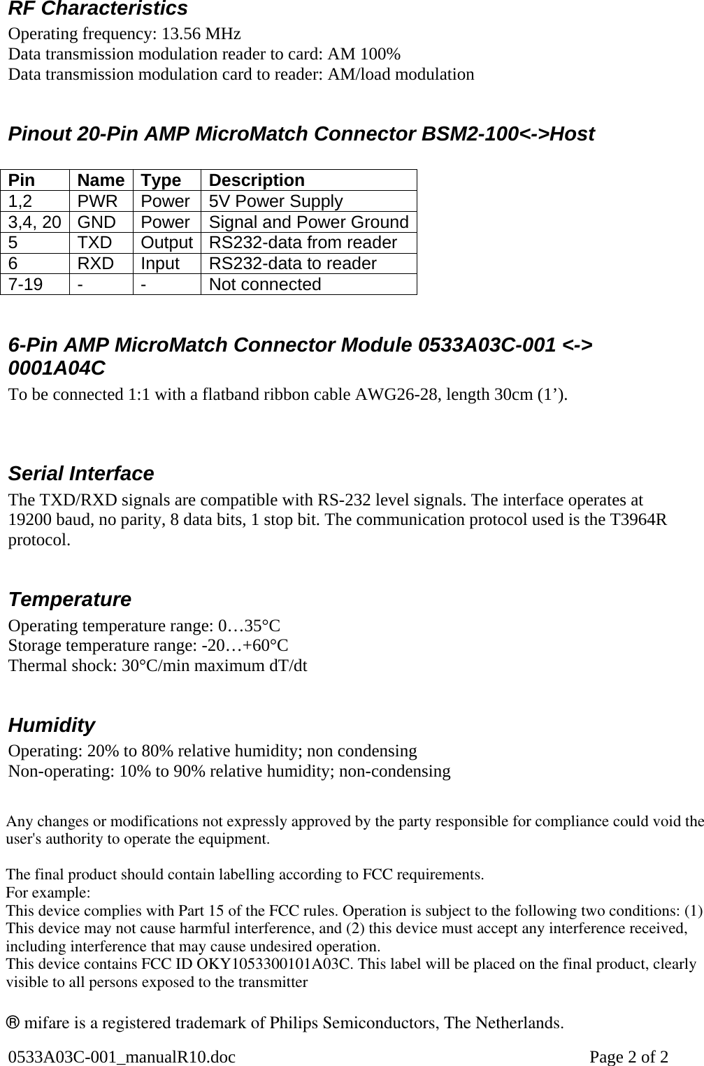 0533A03C-001_manualR10.doc    Page 2 of 2 RF Characteristics Operating frequency: 13.56 MHz Data transmission modulation reader to card: AM 100% Data transmission modulation card to reader: AM/load modulation  Pinout 20-Pin AMP MicroMatch Connector BSM2-100&lt;-&gt;Host  Pin Name Type Description 1,2 PWR Power 5V Power Supply 3,4, 20  GND  Power  Signal and Power Ground5  TXD  Output  RS232-data from reader 6  RXD  Input  RS232-data to reader 7-19 -  -  Not connected  6-Pin AMP MicroMatch Connector Module 0533A03C-001 &lt;-&gt; 0001A04C To be connected 1:1 with a flatband ribbon cable AWG26-28, length 30cm (1’).   Serial Interface The TXD/RXD signals are compatible with RS-232 level signals. The interface operates at 19200 baud, no parity, 8 data bits, 1 stop bit. The communication protocol used is the T3964R protocol.   Temperature Operating temperature range: 0…35°C Storage temperature range: -20…+60°C Thermal shock: 30°C/min maximum dT/dt  Humidity Operating: 20% to 80% relative humidity; non condensing Non-operating: 10% to 90% relative humidity; non-condensing   ® mifare is a registered trademark of Philips Semiconductors, The Netherlands.  ® mifare is a registered trademark of Philips Semiconductors, The Netherlands.  Any changes or modifications not expressly approved by the party responsible for compliance could void the user&apos;s authority to operate the equipment.The final product should contain labelling according to FCC requirements.For example:This device complies with Part 15 of the FCC rules. Operation is subject to the following two conditions: (1) This device may not cause harmful interference, and (2) this device must accept any interference received, including interference that may cause undesired operation. This device contains FCC ID OKY1053300101A03C. This label will be placed on the final product, clearly visible to all persons exposed to the transmitter