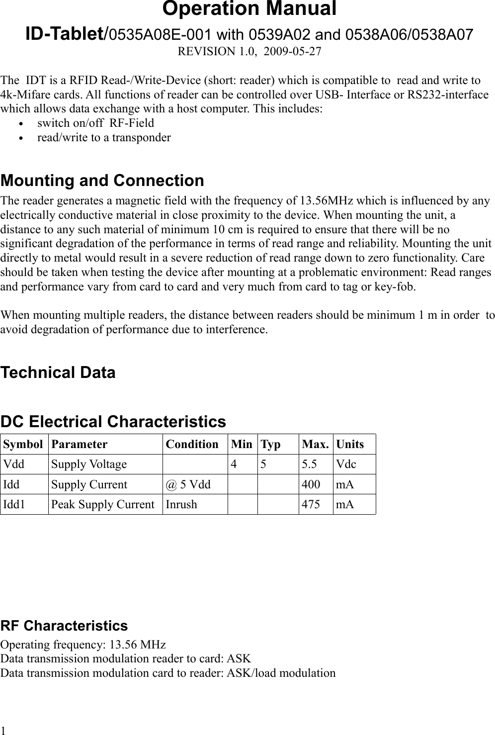 Operation ManualID-Tablet/0535A08E-001 with 0539A02 and 0538A06/0538A07REVISION 1.0,  2009-05-27The  IDT is a RFID Read-/Write-Device (short: reader) which is compatible to  read and write to 4k-Mifare cards. All functions of reader can be controlled over USB- Interface or RS232-interface which allows data exchange with a host computer. This includes:•switch on/off  RF-Field•read/write to a transponderMounting and ConnectionThe reader generates a magnetic field with the frequency of 13.56MHz which is influenced by any electrically conductive material in close proximity to the device. When mounting the unit, a distance to any such material of minimum 10 cm is required to ensure that there will be no significant degradation of the performance in terms of read range and reliability. Mounting the unit directly to metal would result in a severe reduction of read range down to zero functionality. Care should be taken when testing the device after mounting at a problematic environment: Read ranges and performance vary from card to card and very much from card to tag or key-fob. When mounting multiple readers, the distance between readers should be minimum 1 m in order  to avoid degradation of performance due to interference. Technical DataDC Electrical CharacteristicsSymbol Parameter Condition Min Typ Max. UnitsVdd Supply Voltage 4 5 5.5 VdcIdd Supply Current @ 5 Vdd 400 mAIdd1 Peak Supply Current Inrush 475 mARF CharacteristicsOperating frequency: 13.56 MHzData transmission modulation reader to card: ASKData transmission modulation card to reader: ASK/load modulation1