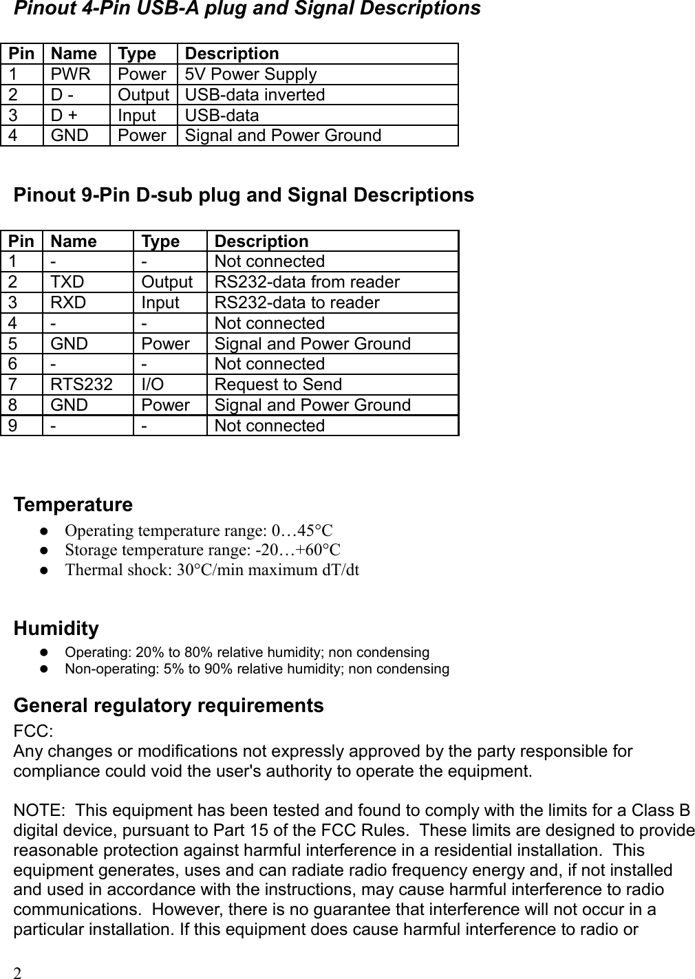 Pinout 4-Pin USB-A plug and Signal DescriptionsPin Name Type Description1 PWR Power 5V Power Supply2 D - Output USB-data inverted3 D + Input USB-data 4 GND Power Signal and Power GroundPinout 9-Pin D-sub plug and Signal DescriptionsPin Name Type Description1 - - Not connected2 TXD Output RS232-data from reader3 RXD Input RS232-data to reader4 - - Not connected5 GND Power Signal and Power Ground6 - - Not connected7 RTS232  I/O Request to Send8 GND Power Signal and Power Ground9 - - Not connectedTemperatureOperating temperature range: 0…45°CStorage temperature range: -20…+60°CThermal shock: 30°C/min maximum dT/dtHumidityOperating: 20% to 80% relative humidity; non condensingNon-operating: 5% to 90% relative humidity; non condensingGeneral regulatory requirementsFCC:Any changes or modifications not expressly approved by the party responsible for compliance could void the user&apos;s authority to operate the equipment.NOTE:  This equipment has been tested and found to comply with the limits for a Class B digital device, pursuant to Part 15 of the FCC Rules.  These limits are designed to provide reasonable protection against harmful interference in a residential installation.  This equipment generates, uses and can radiate radio frequency energy and, if not installed and used in accordance with the instructions, may cause harmful interference to radio communications.  However, there is no guarantee that interference will not occur in a particular installation. If this equipment does cause harmful interference to radio or 2