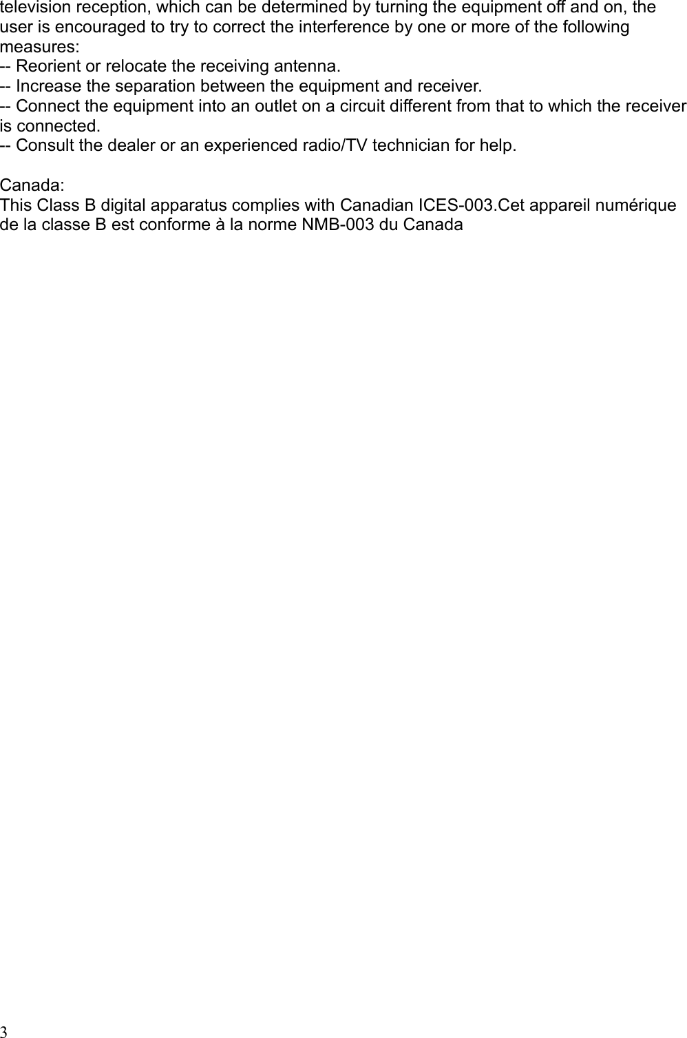 television reception, which can be determined by turning the equipment off and on, the user is encouraged to try to correct the interference by one or more of the following measures: -- Reorient or relocate the receiving antenna. -- Increase the separation between the equipment and receiver. -- Connect the equipment into an outlet on a circuit different from that to which the receiver is connected. -- Consult the dealer or an experienced radio/TV technician for help. Canada:This Class B digital apparatus complies with Canadian ICES-003.Cet appareil numérique de la classe B est conforme à la norme NMB-003 du Canada3