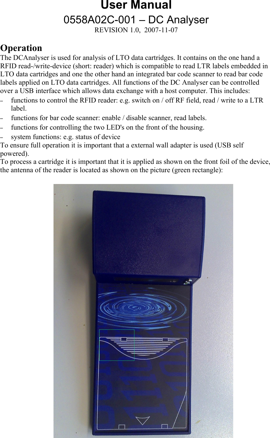 User Manual0558A02C-001 – DC AnalyserREVISION 1.0,  2007-11-07OperationThe DCAnalyser is used for analysis of LTO data cartridges. It contains on the one hand a RFID read-/write-device (short: reader) which is compatible to read LTR labels embedded in LTO data cartridges and one the other hand an integrated bar code scanner to read bar code labels applied on LTO data cartridges. All functions of the DC Analyser can be controlled over a USB interface which allows data exchange with a host computer. This includes:–functions to control the RFID reader: e.g. switch on / off RF field, read / write to a LTR label.–functions for bar code scanner: enable / disable scanner, read labels.–functions for controlling the two LED&apos;s on the front of the housing. –system functions: e.g. status of deviceTo ensure full operation it is important that a external wall adapter is used (USB self powered).To process a cartridge it is important that it is applied as shown on the front foil of the device,the antenna of the reader is located as shown on the picture (green rectangle): 