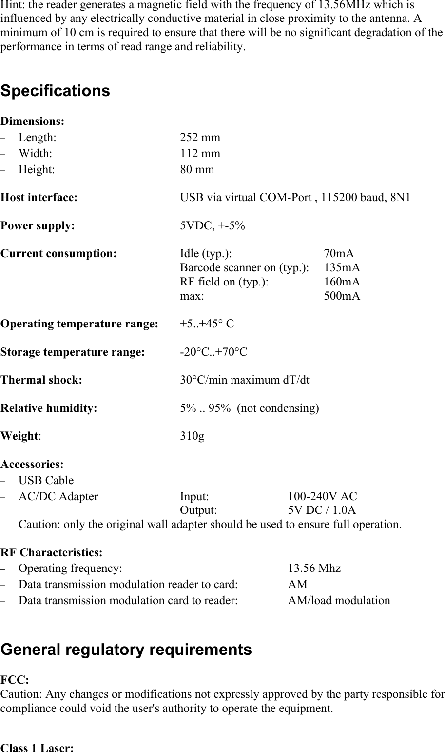 Hint: the reader generates a magnetic field with the frequency of 13.56MHz which is influenced by any electrically conductive material in close proximity to the antenna. A minimum of 10 cm is required to ensure that there will be no significant degradation of the performance in terms of read range and reliability. SpecificationsDimensions:–Length: 252 mm–Width: 112 mm–Height: 80 mmHost interface: USB via virtual COM-Port , 115200 baud, 8N1Power supply: 5VDC, +-5%Current consumption: Idle (typ.): 70mABarcode scanner on (typ.):  135mARF field on (typ.): 160mAmax:  500mA Operating temperature range: +5..+45° CStorage temperature range: -20°C..+70°CThermal shock:  30°C/min maximum dT/dtRelative humidity: 5% .. 95%  (not condensing)Weight: 310gAccessories:–USB Cable–AC/DC Adapter  Input:  100-240V ACOutput:  5V DC / 1.0ACaution: only the original wall adapter should be used to ensure full operation. RF Characteristics:–Operating frequency:  13.56 Mhz–Data transmission modulation reader to card:  AM–Data transmission modulation card to reader:  AM/load modulationGeneral regulatory requirementsFCC:Caution: Any changes or modifications not expressly approved by the party responsible for compliance could void the user&apos;s authority to operate the equipment.Class 1 Laser: