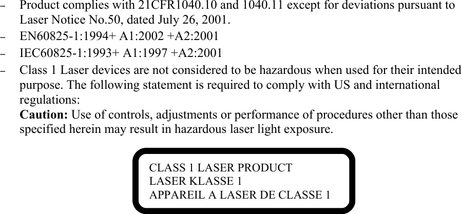 –Product complies with 21CFR1040.10 and 1040.11 except for deviations pursuant to Laser Notice No.50, dated July 26, 2001.–EN60825-1:1994+ A1:2002 +A2:2001–IEC60825-1:1993+ A1:1997 +A2:2001–Class 1 Laser devices are not considered to be hazardous when used for their intended purpose. The following statement is required to comply with US and international regulations:Caution: Use of controls, adjustments or performance of procedures other than those specified herein may result in hazardous laser light exposure.CLASS 1 LASER PRODUCTLASER KLASSE 1APPAREIL A LASER DE CLASSE 1