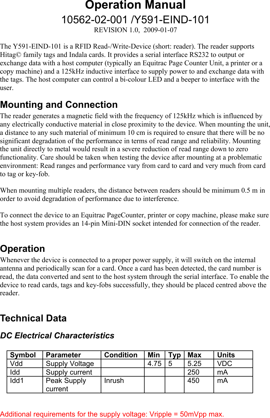 Operation Manual10562-02-001 /Y591-EIND-101REVISION 1.0,  2009-01-07The Y591-EIND-101 is a RFID Read-/Write-Device (short: reader). The reader supports Hitag© family tags and Indala cards. It provides a serial interface RS232 to output or exchange data with a host computer (typically an Equitrac Page Counter Unit, a printer or a copy machine) and a 125kHz inductive interface to supply power to and exchange data with the tags. The host computer can control a bi-colour LED and a beeper to interface with the user. Mounting and ConnectionThe reader generates a magnetic field with the frequency of 125kHz which is influenced by any electrically conductive material in close proximity to the device. When mounting the unit, a distance to any such material of minimum 10 cm is required to ensure that there will be no significant degradation of the performance in terms of read range and reliability. Mounting the unit directly to metal would result in a severe reduction of read range down to zero functionality. Care should be taken when testing the device after mounting at a problematic environment: Read ranges and performance vary from card to card and very much from card to tag or key-fob. When mounting multiple readers, the distance between readers should be minimum 0.5 m in order to avoid degradation of performance due to interference. To connect the device to an Equitrac PageCounter, printer or copy machine, please make sure the host system provides an 14-pin Mini-DIN socket intended for connection of the reader.OperationWhenever the device is connected to a proper power supply, it will switch on the internal antenna and periodically scan for a card. Once a card has been detected, the card number is read, the data converted and sent to the host system through the serial interface. To enable the device to read cards, tags and key-fobs successfully, they should be placed centred above the reader. Technical DataDC Electrical CharacteristicsSymbol Parameter Condition Min Typ Max UnitsVdd  Supply Voltage 4.75 5 5.25 VDCIdd Supply current 250 mAIdd1 Peak Supply currentInrush 450 mAAdditional requirements for the supply voltage: Vripple = 50mVpp max.