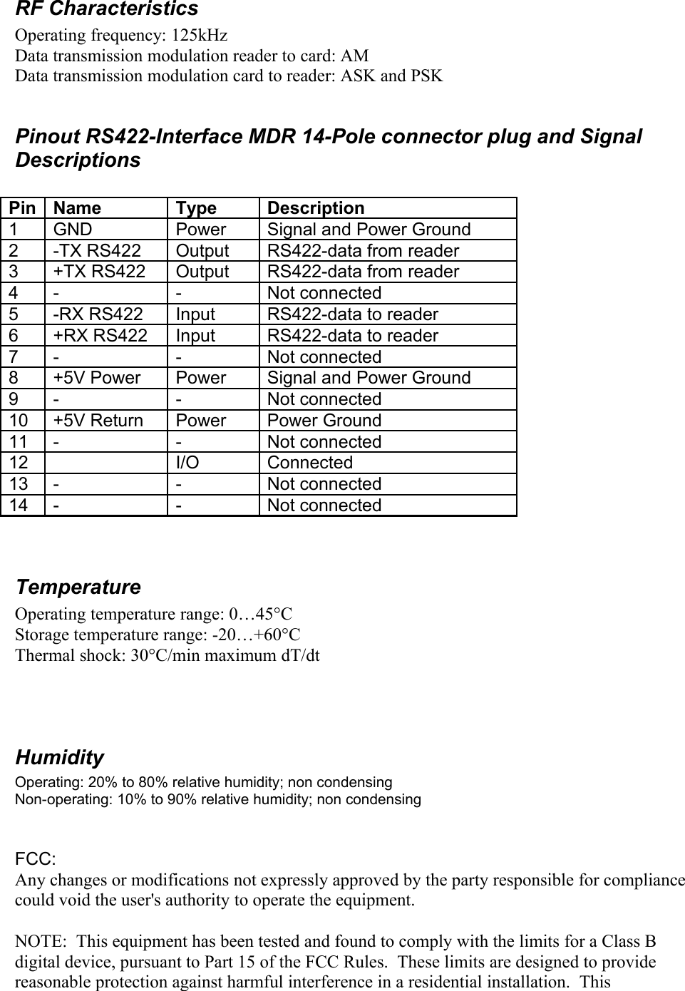 RF CharacteristicsOperating frequency: 125kHzData transmission modulation reader to card: AMData transmission modulation card to reader: ASK and PSK Pinout RS422-Interface MDR 14-Pole connector plug and Signal DescriptionsPin Name Type Description1 GND Power Signal and Power Ground2 -TX RS422 Output RS422-data from reader3 +TX RS422 Output RS422-data from reader4 - - Not connected5 -RX RS422 Input RS422-data to reader6 +RX RS422 Input RS422-data to reader7 - - Not connected8 +5V Power Power Signal and Power Ground9 - - Not connected10 +5V Return Power Power Ground11 - - Not connected12 I/O Connected13 - - Not connected14 - - Not connectedTemperatureOperating temperature range: 0…45°CStorage temperature range: -20…+60°CThermal shock: 30°C/min maximum dT/dtHumidityOperating: 20% to 80% relative humidity; non condensingNon-operating: 10% to 90% relative humidity; non condensingFCC:Any changes or modifications not expressly approved by the party responsible for compliance could void the user&apos;s authority to operate the equipment.NOTE:  This equipment has been tested and found to comply with the limits for a Class B digital device, pursuant to Part 15 of the FCC Rules.  These limits are designed to provide reasonable protection against harmful interference in a residential installation.  This 