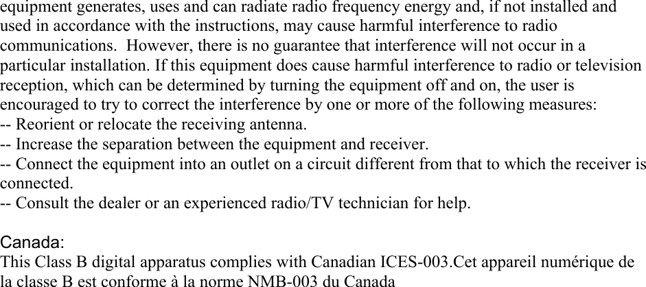 equipment generates, uses and can radiate radio frequency energy and, if not installed and used in accordance with the instructions, may cause harmful interference to radio communications.  However, there is no guarantee that interference will not occur in a particular installation. If this equipment does cause harmful interference to radio or television reception, which can be determined by turning the equipment off and on, the user is encouraged to try to correct the interference by one or more of the following measures: -- Reorient or relocate the receiving antenna. -- Increase the separation between the equipment and receiver. -- Connect the equipment into an outlet on a circuit different from that to which the receiver is connected. -- Consult the dealer or an experienced radio/TV technician for help. Canada:This Class B digital apparatus complies with Canadian ICES-003.Cet appareil numérique de la classe B est conforme à la norme NMB-003 du Canada