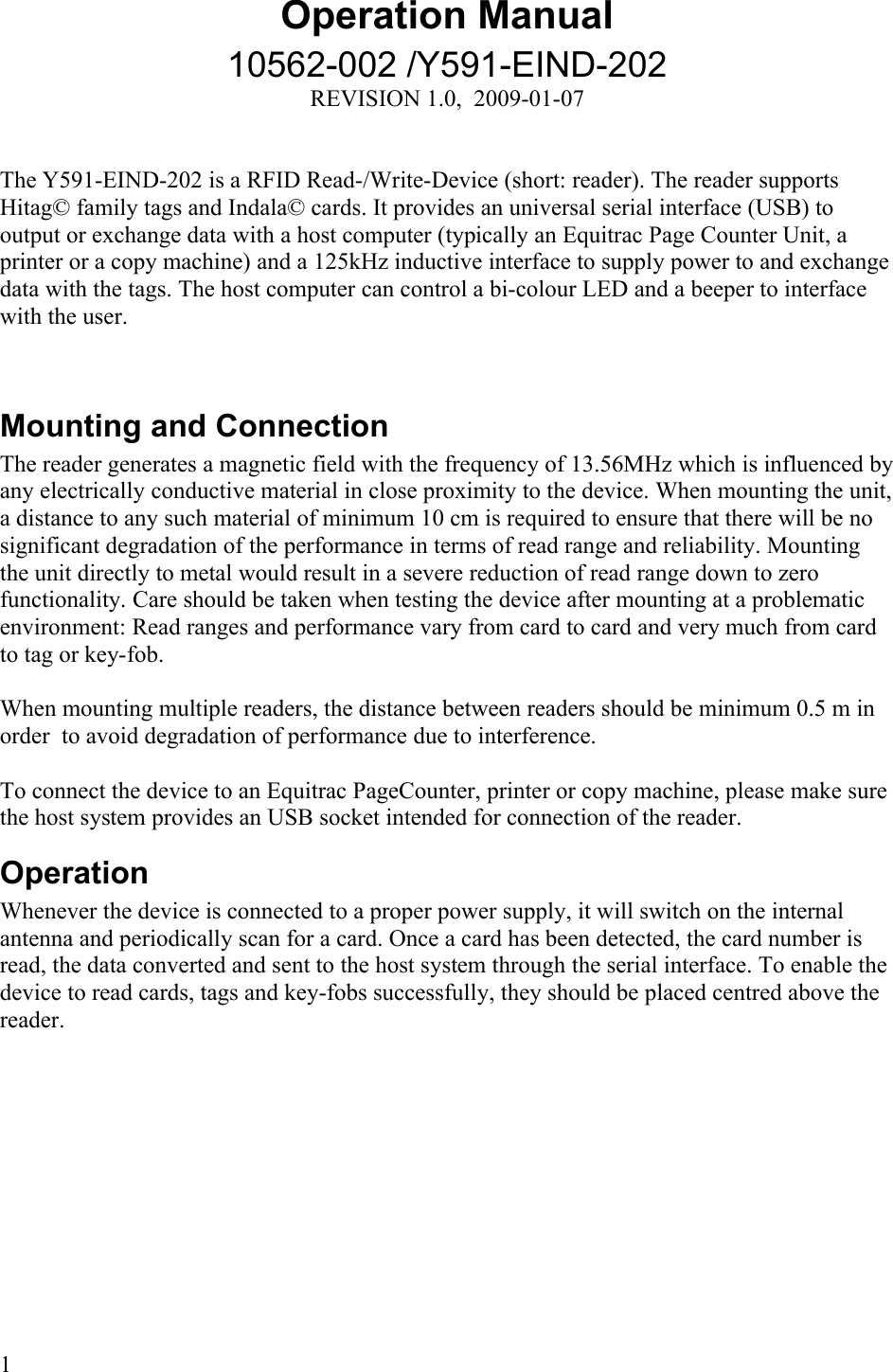 Operation Manual10562-002 /Y591-EIND-202REVISION 1.0,  2009-01-07The Y591-EIND-202 is a RFID Read-/Write-Device (short: reader). The reader supports Hitag© family tags and Indala© cards. It provides an universal serial interface (USB) to output or exchange data with a host computer (typically an Equitrac Page Counter Unit, a printer or a copy machine) and a 125kHz inductive interface to supply power to and exchange data with the tags. The host computer can control a bi-colour LED and a beeper to interface with the user. Mounting and ConnectionThe reader generates a magnetic field with the frequency of 13.56MHz which is influenced by any electrically conductive material in close proximity to the device. When mounting the unit, a distance to any such material of minimum 10 cm is required to ensure that there will be no significant degradation of the performance in terms of read range and reliability. Mounting the unit directly to metal would result in a severe reduction of read range down to zero functionality. Care should be taken when testing the device after mounting at a problematic environment: Read ranges and performance vary from card to card and very much from card to tag or key-fob. When mounting multiple readers, the distance between readers should be minimum 0.5 m in order  to avoid degradation of performance due to interference. To connect the device to an Equitrac PageCounter, printer or copy machine, please make sure the host system provides an USB socket intended for connection of the reader.OperationWhenever the device is connected to a proper power supply, it will switch on the internal antenna and periodically scan for a card. Once a card has been detected, the card number is read, the data converted and sent to the host system through the serial interface. To enable the device to read cards, tags and key-fobs successfully, they should be placed centred above the reader. 1