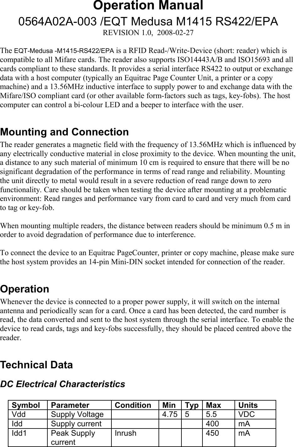 Operation Manual0564A02A-003 /EQT Medusa M1415 RS422/EPAREVISION 1.0,  2008-02-27The EQT-Medusa -M1415-RS422/EPA is a RFID Read-/Write-Device (short: reader) which is compatible to all Mifare cards. The reader also supports ISO14443A/B and ISO15693 and all cards compliant to these standards. It provides a serial interface RS422 to output or exchange data with a host computer (typically an Equitrac Page Counter Unit, a printer or a copy machine) and a 13.56MHz inductive interface to supply power to and exchange data with the Mifare/ISO compliant card (or other available form-factors such as tags, key-fobs). The host computer can control a bi-colour LED and a beeper to interface with the user. Mounting and ConnectionThe reader generates a magnetic field with the frequency of 13.56MHz which is influenced by any electrically conductive material in close proximity to the device. When mounting the unit, a distance to any such material of minimum 10 cm is required to ensure that there will be no significant degradation of the performance in terms of read range and reliability. Mounting the unit directly to metal would result in a severe reduction of read range down to zero functionality. Care should be taken when testing the device after mounting at a problematic environment: Read ranges and performance vary from card to card and very much from card to tag or key-fob. When mounting multiple readers, the distance between readers should be minimum 0.5 m in order to avoid degradation of performance due to interference. To connect the device to an Equitrac PageCounter, printer or copy machine, please make sure the host system provides an 14-pin Mini-DIN socket intended for connection of the reader.OperationWhenever the device is connected to a proper power supply, it will switch on the internal antenna and periodically scan for a card. Once a card has been detected, the card number is read, the data converted and sent to the host system through the serial interface. To enable the device to read cards, tags and key-fobs successfully, they should be placed centred above the reader. Technical DataDC Electrical CharacteristicsSymbol Parameter Condition Min Typ Max UnitsVdd  Supply Voltage 4.75 5 5.5 VDCIdd Supply current 400 mAIdd1 Peak Supply currentInrush 450 mA